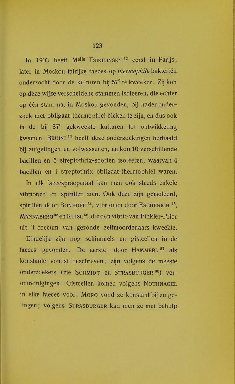 In 1903 heeft MelIe Tsikilinsky 32 eerst in Parijs, later in Moskou talrijke faeces op thermophile bakteriën onderzocht door de kuituren bij 57° te kweeken. Zij kon op deze wijze verscheidene stammen isoleeren, die echter op één stam na, in Moskou gevonden, bij nader onder- zoek niet obligaat-thermophiel bleken te zijn, en dus ook in de bij 37° gekweekte kuituren tot ontwikkeling kwamen. Bruini 33 heeft deze onderzoekingen herhaald bij zuigelingen en volwassenen, en kon 10 verschillende bacillen en 5 streptothrix-soorten isoleeren, waarvan 4 bacillen en 1 streptothrix obligaat-thermophiel waren. In elk faecespraeparaat kan men ook steeds enkele vibrionen en spirillen zien. Ook deze zijn geïsoleerd, spirillen door Bonhoff 34, vibrionen door Escherich 15, Mannaberg35 en Kuisl36, die den vibrio van Finkler-Prior uit t coecum van gezonde zelfmoordenaars kweekte. Eindelijk zijn nog schimmels en gistcellen in de faeces gevonden. De eerste, door Hammerl 37 als konstante vondst beschreven, zijn volgens de meeste onderzoekers (zie Schmidt en Strasburger 38) ver- ontreinigingen. Gistcellen komen volgens Nothnagel in elke faeces voor, Moro vond ze konstant bij zuige- lingen; volgens Strasburger kan men ze met behulp