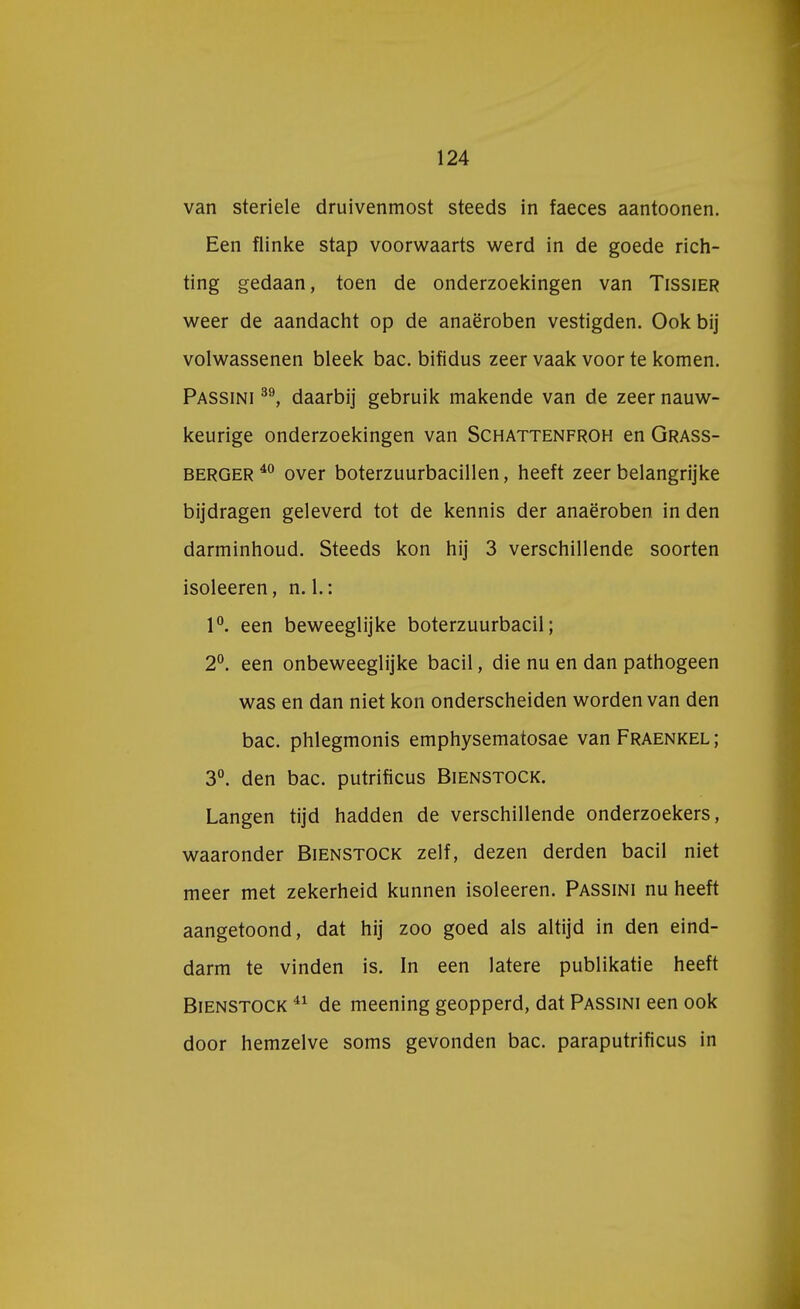 van steriele druivenmost steeds in faeces aantoonen. Een flinke stap voorwaarts werd in de goede rich- ting gedaan, toen de onderzoekingen van Tissier weer de aandacht op de anaëroben vestigden. Ook bij volwassenen bleek bac. bifidus zeer vaak voor te komen. Passini 39, daarbij gebruik makende van de zeer nauw- keurige onderzoekingen van Schattenfroh en Grass- berger 40 over boterzuurbacillen, heeft zeer belangrijke bijdragen geleverd tot de kennis der anaëroben in den darminhoud. Steeds kon hij 3 verschillende soorten isoleeren, n. 1.: 1°. een beweeglijke boterzuurbacil; 2°. een onbeweeglijke bacil, die nu en dan pathogeen was en dan niet kon onderscheiden worden van den bac. phlegmonis emphysematosae van Fraenkel; 3°. den bac. putrificus Bienstock. Langen tijd hadden de verschillende onderzoekers, waaronder Bienstock zelf, dezen derden bacil niet meer met zekerheid kunnen isoleeren. Passini nu heeft aangetoond, dat hij zoo goed als altijd in den eind- darm te vinden is. In een latere publikatie heeft Bienstock 41 de meening geopperd, dat Passini een ook door hemzelve soms gevonden bac. paraputrificus in