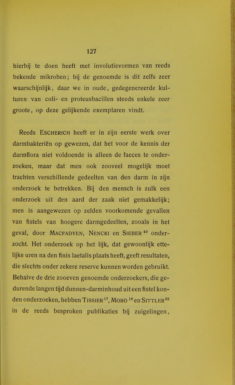 hierbij te doen heeft met involutievormen van reeds bekende mikroben; bij de genoemde is dit zelfs zeer waarschijnlijk, daar we in oude, gedegenereerde kui- turen van coli- en proteusbacillen steeds enkele zeer groote, op deze gelijkende exemplaren vindt. Reeds Escherich heeft er in zijn eerste werk over darmbakteriën op gewezen, dat het voor de kennis der darmflora niet voldoende is alleen de faeces te onder- zoeken, maar dat men ook zooveel mogelijk moet trachten verschillende gedeelten van den darm in zijn onderzoek te betrekken. Bij den mensch is zulk een onderzoek uit den aard der zaak niet gemakkelijk; men is aangewezen op zelden voorkomende gevallen van fistels van hoogere darmgedeelten, zooals in het geval, door Macfadyen, Nencki en Sieber49 onder- zocht. Het onderzoek op het lijk, dat gewoonlijk ette- lijke uren na den finis laetalis plaats heeft, geeft resultaten, die slechts onder zekere reserve kunnen worden gebruikt. Behalve de drie zooeven genoemde onderzoekers, die ge- durende langen tijd dunnen-darminhoud uit een fistel kon- den onderzoeken, hebben Tissier 17, Moro 18 en Sittler25 in de reeds besproken publikaties bij zuigelingen,