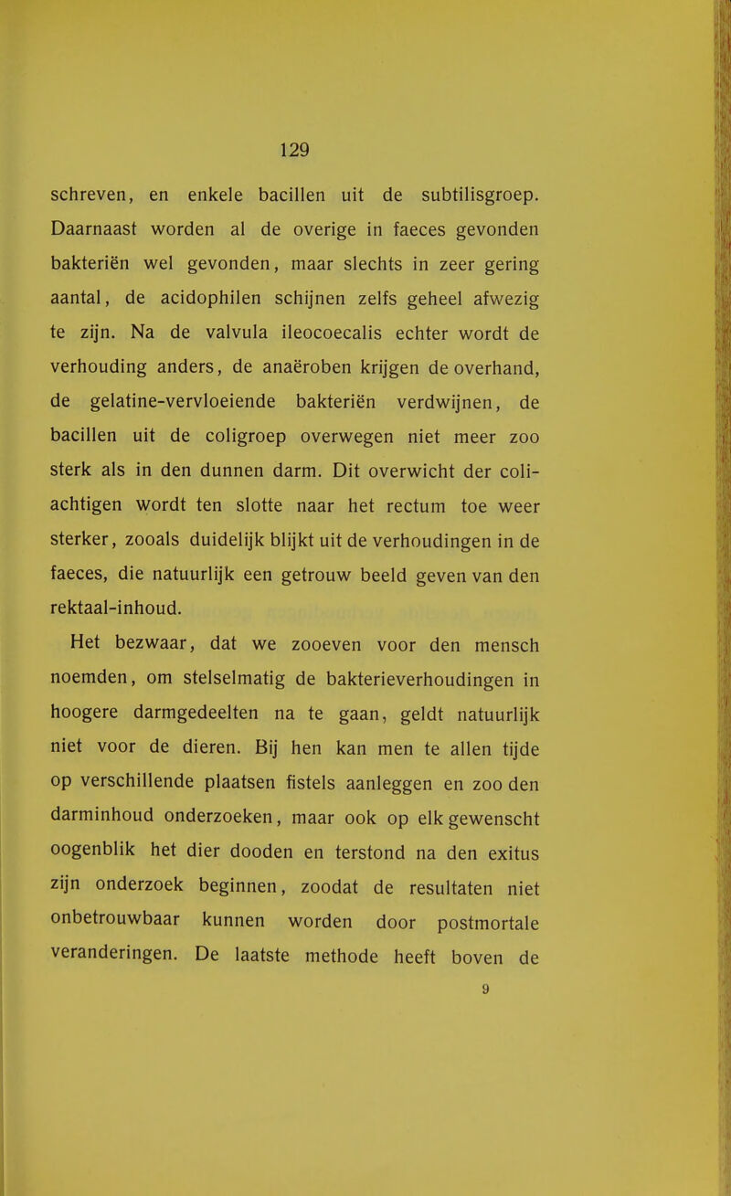 schreven, en enkele bacillen uit de subtilisgroep. Daarnaast worden al de overige in faeces gevonden bakteriën wel gevonden, maar slechts in zeer gering aantal, de acidophilen schijnen zelfs geheel afwezig te zijn. Na de valvula ileocoecalis echter wordt de verhouding anders, de anaëroben krijgen de overhand, de gelatine-vervloeiende bakteriën verdwijnen, de bacillen uit de coligroep overwegen niet meer zoo sterk als in den dunnen darm. Dit overwicht der coli- achtigen wordt ten slotte naar het rectum toe weer sterker, zooals duidelijk blijkt uit de verhoudingen in de faeces, die natuurlijk een getrouw beeld geven van den rektaal-inhoud. Het bezwaar, dat we zooeven voor den mensch noemden, om stelselmatig de bakterieverhoudingen in hoogere darmgedeelten na te gaan, geldt natuurlijk niet voor de dieren. Bij hen kan men te allen tijde op verschillende plaatsen fistels aanleggen en zoo den darminhoud onderzoeken, maar ook op elkgewenscht oogenblik het dier dooden en terstond na den exitus zijn onderzoek beginnen, zoodat de resultaten niet onbetrouwbaar kunnen worden door postmortale veranderingen. De laatste methode heeft boven de 9