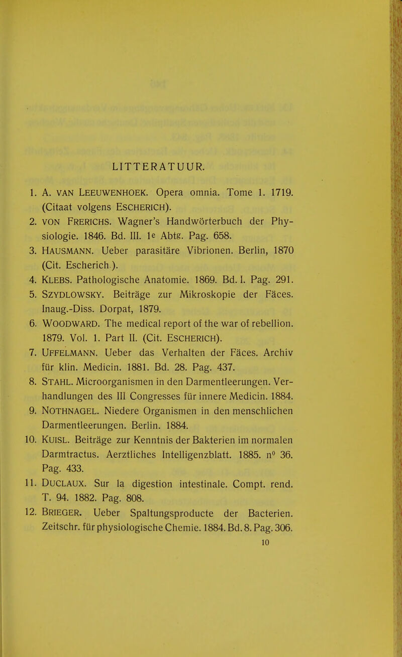 LITTERATUUR. 1. A. van Leeuwenhoek. Opera omnia. Tome 1. 1719. (Citaat volgens Escherich). 2. von Frerichs. Wagner's Handwörterbuch der Phy- siologie. 1846. Bd. III. Ie Abte. Pag. 658. 3. Hausmann. Ueber parasitare Vibrionen. Berlin, 1870 (Cit. Escherich ). 4. Klebs. Pathologische Anatomie. 1869. Bd. I. Pag. 291. 5. Szydlowsky. Beitrage zur Mikroskopie der Faces. Inaug.-Diss. Dorpat, 1879. 6. Woodward. The medical report of the war of rebellion. 1879. Vol. 1. Part II. (Cit. ESCHERICH). 7. Uffelmann. Ueber das Verhalten der Faces. Archiv für klin. Medicin. 1881. Bd. 28. Pag. 437. 8. Stahl. Microorganismen in den Darmentleerungen. Ver- handlungen des III Congresses für innere Medicin. 1884. 9. Nothnagel. Niedere Organismen in den menschlichen Darmentleerungen. Berlin. 1884. 10. Kuisl. Beitrage zur Kenntnis der Bakterien im normalen Darmtractus. Aerztliches Intelligenzblatt. 1885. n° 36. Pag. 433. 11. Duclaux. Sur la digestion intestinale. Compt. rend. T. 94. 1882. Pag. 808. 12. Brieger. Ueber Spaltungsproducte der Bacteriën. Zeitschr. für physiologische Chemie. 1884. Bd. 8. Pag. 306. 10