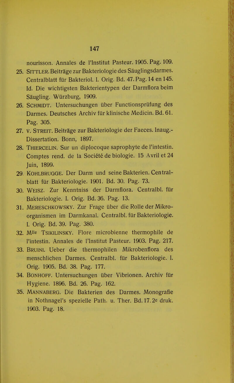 nourisson. Annales de 1'Institut Pasteur. 1905. Pag. 109. 25. Sittler. Beitrage zur Bakteriologie des Sauglingsdarmes. Centralblatt für Bakteriol. I. Orig. Bd. 47. Pag. 14 en 145. Id. Die wichtigsten Bakterientypen der Darmflora beim Saugling. Würzburg, 1909. 26. Schmidt. Untersuchungen über Functionsprüfung des Darmes. Deutsches Archiv für klinische Medicin. Bd. 61. Pag. 305. 27. v. Streit. Beitrage zur Bakteriologie der Faeces. Inaug.- Dissertation. Bonn, 1897. 28. Thiercelin. Sur un diplocoque saprophyte de 1'intestin. Comptes rend. de la Société de biologie. 15 Avrilet24 Juin, 1899. 29. Kohlbrugge. Der Darm und seine Bakterien. Central- blatt für Bakteriologie. 1901. Bd. 30. Pag. 73. 30. Weisz. Zur Kenntniss der Darmflora. Centralbl. für Bakteriologie. I. Orig. Bd.36. Pag. 13. 31. Mereschkowsky. Zur Frage über die Rolle der Mikro- organismen im Darmkanal. Centralbl. für Bakteriologie. I. Orig. Bd. 39. Pag. 380. 32. M'ie Tsikilinsky. Flore microbienne thermophile de 1'intestin. Annales de 1'Institut Pasteur. 1903. Pag. 217. 33. Bruini. Ueber die thermophilen Mikrobenflora des menschlichen Darmes. Centralbl. für Bakteriologie. I. Orig. 1905. Bd. 38. Pag. 177. 34. Bonhoff. Untersuchungen über Vibrionen. Archiv für Hygiëne. 1896. Bd. 26. Pag. 162. 35. Mannaberg. Die Bakterien des Darmes. Monografie in Nothnagel's spezielle Path. u. Ther. Bd. 17.2e druk. 1903. Pag. 18.