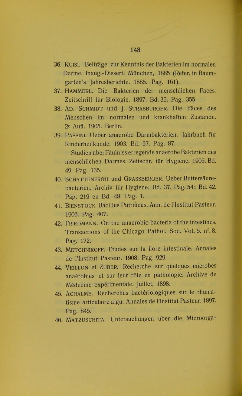 36. Kuisl Beitrage zur Kenntnis der Bakterien im normalen Darme. Inaug.-Dissert. München, 1885 (Refer. in Baum- garten's Jahresberichte. 1885. Pag. 161). 37. Hammerl. Die Bakterien der menschlichen Faces. Zeitschrift für Biologie. 1897. Bd.35. Pag. 355. 38. Ad. Schmidt und J. Strasburger. Die Faces des Menschen im normalen und krankhaften Zustande. 2e Aufl. 1905. Berlin. 39. Passini. Ueber anaërobe Darmbakterien. Jahrbuch für Kinderheilkunde. 1903. Bd. 57. Pag. 87. Studiën über Faulniss erregende anaërobe Bakterien des menschlichen Darmes. Zeitschr. für Hygiëne. 1905. Bd. 49. Pag. 135. 40. Schattenfroh und Grassberger. Ueber Buttersaure- bacterien. Archiv für Hygiëne. Bd. 37. Pag. 54; Bd.42. Pag. 219 en Bd. 48. Pag. 1. 41. Bienstock. Bacillus Putrificus. Ann. de PInstitut Pasteur. 1906. Pag. 407. 42. Friedmann. On the anaerobic bacteria of the intestines. Transactions of the Chicago Pathol. Soc. Vol. 5. n°. 8. Pag. 172. 43. Metchnikoff. Etudes sur la flore intestinale. Annales de l'Institut Pasteur. 1908. Pag. 929. 44. Veillon et Zuber. Recherche sur quelques microbes anaérobies et sur leur röle en pathologie. Archive de Médecine expérimentale. Juillet, 1898. 45. Achalme. Recherches bactériologiques sur le rhuma- tisme articulaire aigu. Annales de l'Institut Pasteur. 1897. Pag. 845. 46. Matzuschita. Untersuchungen über die Microorga-