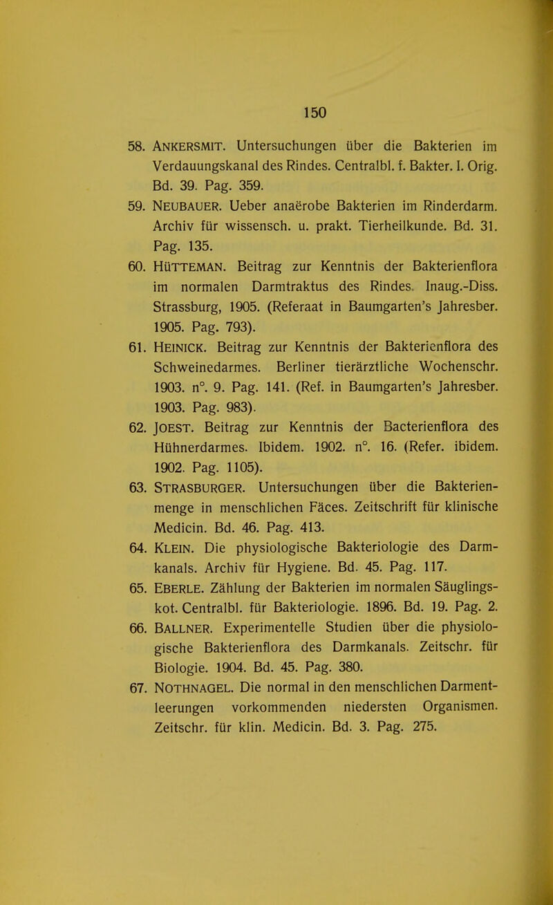 58. Ankersmit. Untersuchungen über die Bakterien im Verdauungskanal des Rindes. Centralbl. f. Bakter. I. Orig. Bd. 39. Pag. 359. 59. Neubauer. Ueber anaërobe Bakterien im Rinderdarm. Archiv für wissensch. u. prakt. Tierheilkunde. Bd. 31. Pag. 135. 60. Hütteman. Beitrag zur Kenntnis der Bakterienflora im normalen Darmtraktus des Rindes. Inaug.-Diss. Strassburg, 1905. (Referaat in Baumgarten's Jahresber. 1905. Pag. 793). 61. Heinick. Beitrag zur Kenntnis der Bakterienflora des Schweinedarmes. Berliner tierarztliche Wochenschr. 1903. n°. 9. Pag. 141. (Ref. in Baumgarten's Jahresber. 1903. Pag. 983). 62. JOEST. Beitrag zur Kenntnis der Bacterienflora des Hühnerdarmes. Ibidem. 1902. n°. 16. (Refer. ibidem. 1902. Pag. 1105). 63. Strasburger. Untersuchungen über die Bakterien- menge in menschlichen Faces. Zeitschrift für klinische Medicin. Bd. 46. Pag. 413. 64. Klein. Die physiologische Bakteriologie des Darm- kanals. Archiv für Hygiëne. Bd. 45. Pag. 117. 65. Eberle. Zahlung der Bakterien im normalen Sauglings- kot. Centralbl. für Bakteriologie. 1896. Bd. 19. Pag. 2. 66. Ballner. Experimentelle Studiën über die physiolo- gische Bakterienflora des Darmkanals. Zeitschr. für Biologie. 1904. Bd. 45. Pag. 380. 67. Nothnagel. Die normal in den menschlichen Darment- leerungen vorkommenden niedersten Organismen. Zeitschr. für klin. Medicin. Bd. 3. Pag. 275.