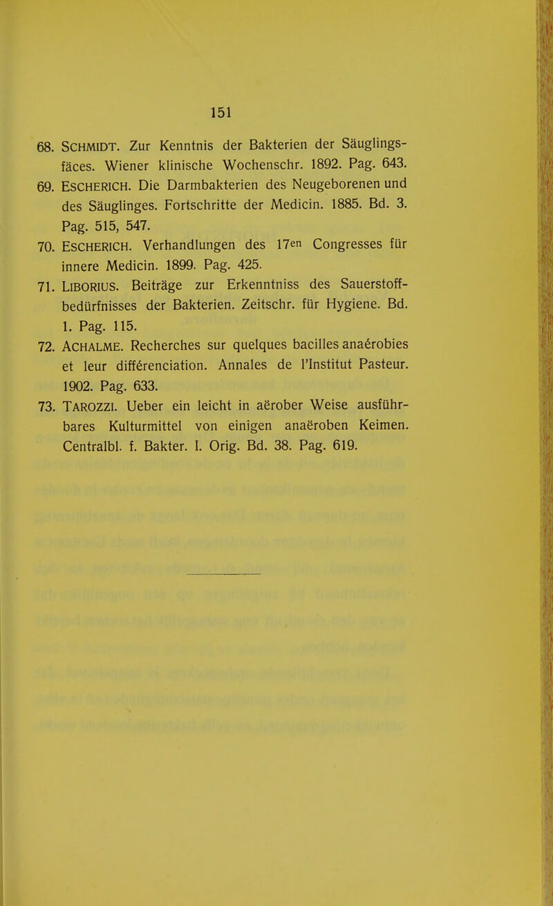 68. SCHMIDT. Zur Kenntnis der Bakterien der Sauglings- faces. Wiener klinische Wochenschr. 1892. Pag. 643. 69. Escherich. Die Darmbakterien des Neugeborenen und des Sauglinges. Fortschritte der Medicin. 1885. Bd. 3. Pag. 515, 547. 70. Escherich. Verhandlungen des 17en Congresses für innere Medicin. 1899. Pag. 425. 71. Liborius. Beitrage zur Erkenntniss des Sauerstoff- bedürfnisses der Bakterien. Zeitschr. für Hygiëne. Bd. 1. Pag. 115. 72. Achalme. Recherches sur quelques bacilles anaérobies et leur différenciation. Annales de PInstitut Pasteur. 1902. Pag. 633. 73. Tarozzi. Ueber ein leicht in aërober Weise ausführ- bares Kulturmittel von einigen anaëroben Keimen. Centralbl. f. Bakter. I. Orig. Bd. 38. Pag. 619.