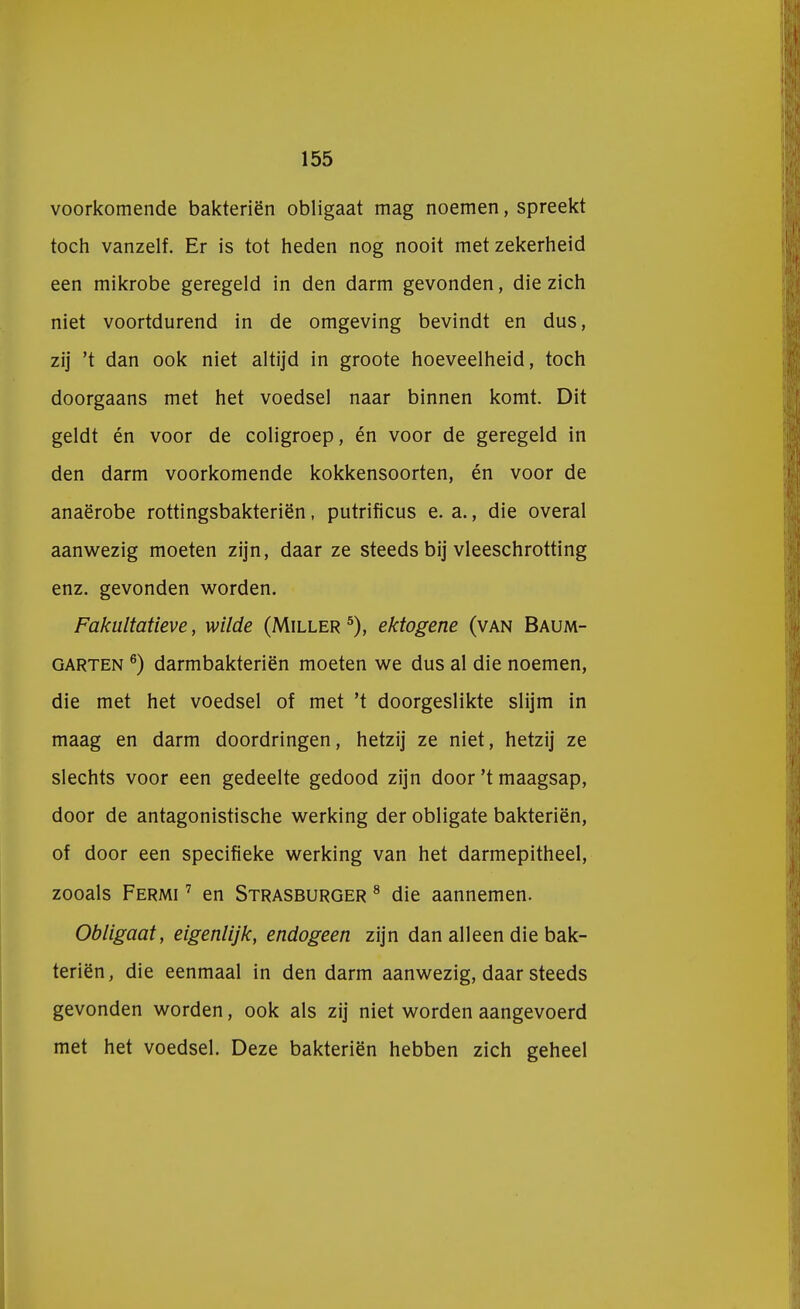 voorkomende bakteriën obligaat mag noemen, spreekt toch vanzelf. Er is tot heden nog nooit met zekerheid een mikrobe geregeld in den darm gevonden, die zich niet voortdurend in de omgeving bevindt en dus, zij 't dan ook niet altijd in groote hoeveelheid, toch doorgaans met het voedsel naar binnen komt. Dit geldt én voor de coligroep, én voor de geregeld in den darm voorkomende kokkensoorten, én voor de anaërobe rottingsbakteriën, putrificus e. a., die overal aanwezig moeten zijn, daar ze steeds bij vleeschrotting enz. gevonden worden. Fakultatieve, wilde (Miller 5), ektogene (van Baum- garten 6) darmbakteriën moeten we dus al die noemen, die met het voedsel of met 't doorgeslikte slijm in maag en darm doordringen, hetzij ze niet, hetzij ze slechts voor een gedeelte gedood zijn door 't maagsap, door de antagonistische werking der obligate bakteriën, of door een specifieke werking van het darmepitheel, zooals Fermi 7 en Strasburger 8 die aannemen. Obligaat, eigenlijk, endogeen zijn dan alleen die bak- teriën, die eenmaal in den darm aanwezig, daar steeds gevonden worden, ook als zij niet worden aangevoerd met het voedsel. Deze bakteriën hebben zich geheel