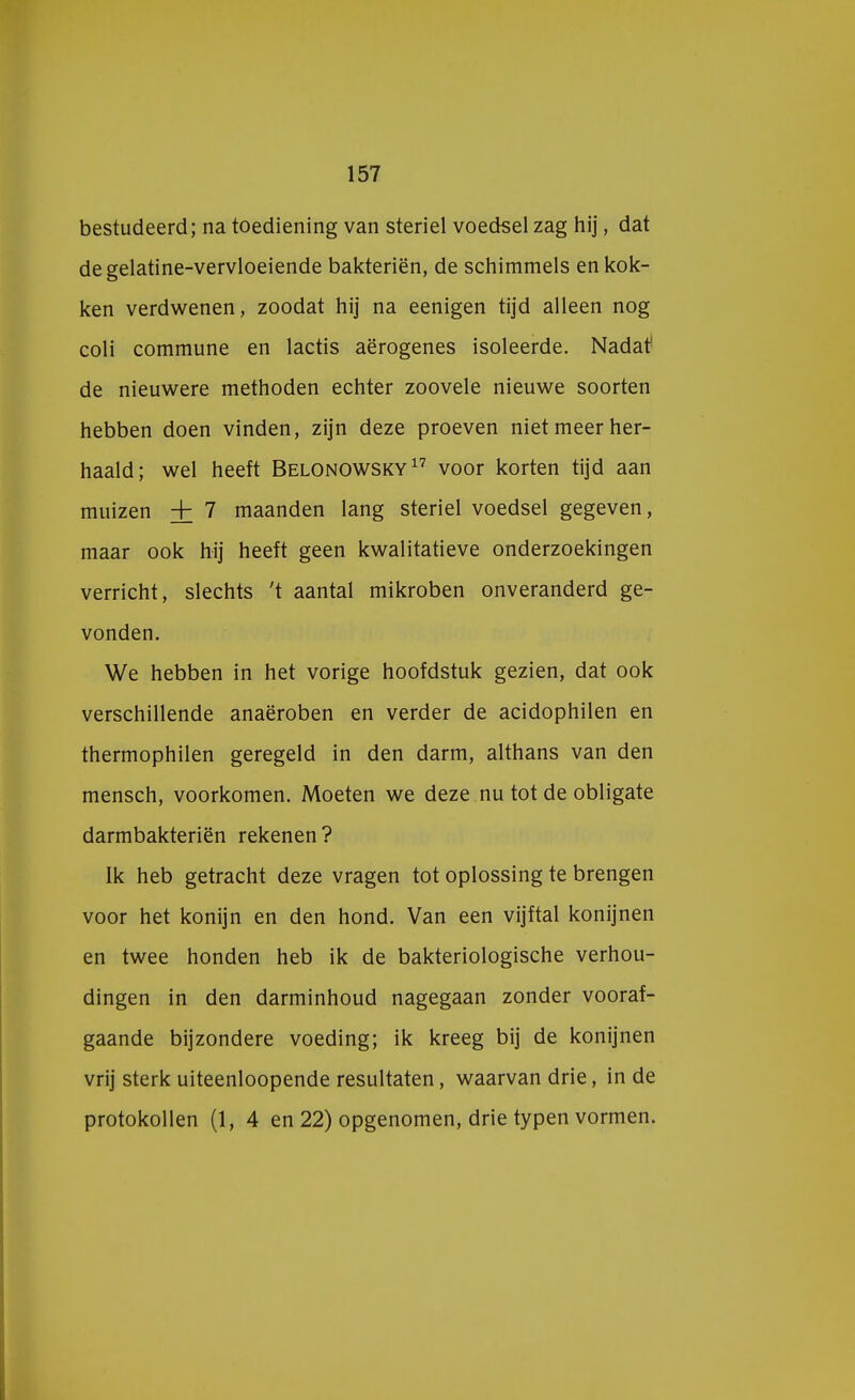 bestudeerd; na toediening van steriel voedsel zag hij, dat degelatine-vervloeiende bakteriën, de schimmels en kok- ken verdwenen, zoodat hij na eenigen tijd alleen nog coli commune en lactis aërogenes isoleerde. Nadat' de nieuwere methoden echter zoovele nieuwe soorten hebben doen vinden, zijn deze proeven niet meer her- haald; wel heeft Belonowsky17 voor korten tijd aan muizen + 7 maanden lang steriel voedsel gegeven, maar ook hij heeft geen kwalitatieve onderzoekingen verricht, slechts 't aantal mikroben onveranderd ge- vonden. We hebben in het vorige hoofdstuk gezien, dat ook verschillende anaëroben en verder de acidophilen en thermophilen geregeld in den darm, althans van den mensch, voorkomen. Moeten we deze nu tot de obligate darmbakteriën rekenen? Ik heb getracht deze vragen tot oplossing te brengen voor het konijn en den hond. Van een vijftal konijnen en twee honden heb ik de bakteriologische verhou- dingen in den darminhoud nagegaan zonder vooraf- gaande bijzondere voeding; ik kreeg bij de konijnen vrij sterk uiteenloopende resultaten, waarvan drie, in de protokollen (1, 4 en 22) opgenomen, drie typen vormen.