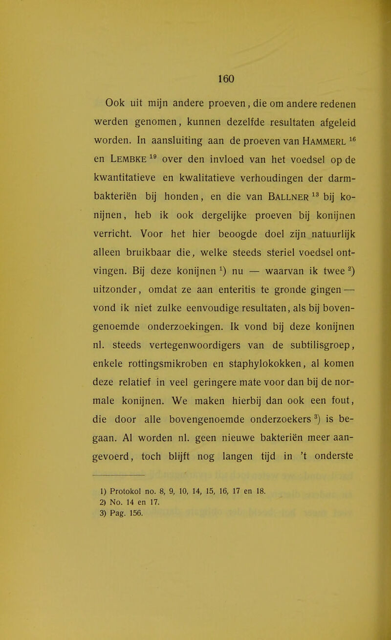 Ook uit mijn andere proeven, die om andere redenen werden genomen, kunnen dezelfde resultaten afgeleid worden. In aansluiting aan de proeven van Hammerl 16 en Lembke 19 over den invloed van het voedsel op de kwantitatieve en kwalitatieve verhoudingen der darm- bakteriën bij honden, en die van Ballner 13 bij ko- nijnen, heb ik ook dergelijke proeven bij konijnen verricht. Voor het hier beoogde doel zijn natuurlijk alleen bruikbaar die, welke steeds steriel voedsel ont- vingen. Bij deze konijnen x) nu — waarvan ik twee 2) uitzonder, omdat ze aan enteritis te gronde gingen — vond ik niet zulke eenvoudige resultaten, als bij boven- genoemde onderzoekingen. Ik vond bij deze konijnen nl. steeds vertegenwoordigers van de subtilisgroep, enkele rottingsmikroben en staphylokokken, al komen deze relatief in veel geringere mate voor dan bij de nor- male konijnen. We maken hierbij dan ook een fout, die door alle bovengenoemde onderzoekers3) is be- gaan. Al worden nl. geen nieuwe bakteriën meer aan- gevoerd, toch blijft nog langen tijd in 't onderste 1) Protokol no. 8, 9, 10, 14, 15, 16, 17 en 18. 2) No. 14 en 17. 3) Pag. 156.