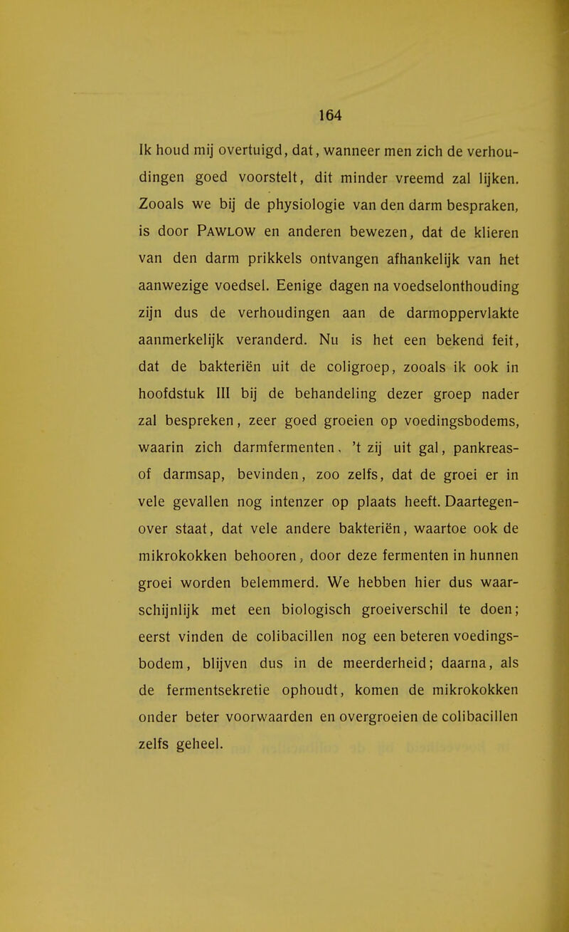 Ik houd mij overtuigd, dat, wanneer men zich de verhou- dingen goed voorstelt, dit minder vreemd zal lijken. Zooals we bij de physiologie van den darm bespraken, is door Pawlow en anderen bewezen, dat de klieren van den darm prikkels ontvangen afhankelijk van het aanwezige voedsel. Eenige dagen na voedselonthouding zijn dus de verhoudingen aan de darmoppervlakte aanmerkelijk veranderd. Nu is het een bekend feit, dat de bakteriën uit de coligroep, zooals ik ook in hoofdstuk III bij de behandeling dezer groep nader zal bespreken, zeer goed groeien op voedingsbodems, waarin zich darmfermenten, 't zij uit gal, pankreas- of darmsap, bevinden, zoo zelfs, dat de groei er in vele gevallen nog intenzer op plaats heeft. Daartegen- over staat, dat vele andere bakteriën, waartoe ook de mikrokokken behooren, door deze fermenten in hunnen groei worden belemmerd. We hebben hier dus waar- schijnlijk met een biologisch groeiverschil te doen; eerst vinden de colibacillen nog een beteren voedings- bodem, blijven dus in de meerderheid; daarna, als de fermentsekretie ophoudt, komen de mikrokokken onder beter voorwaarden en overgroeien de colibacillen zelfs geheel.