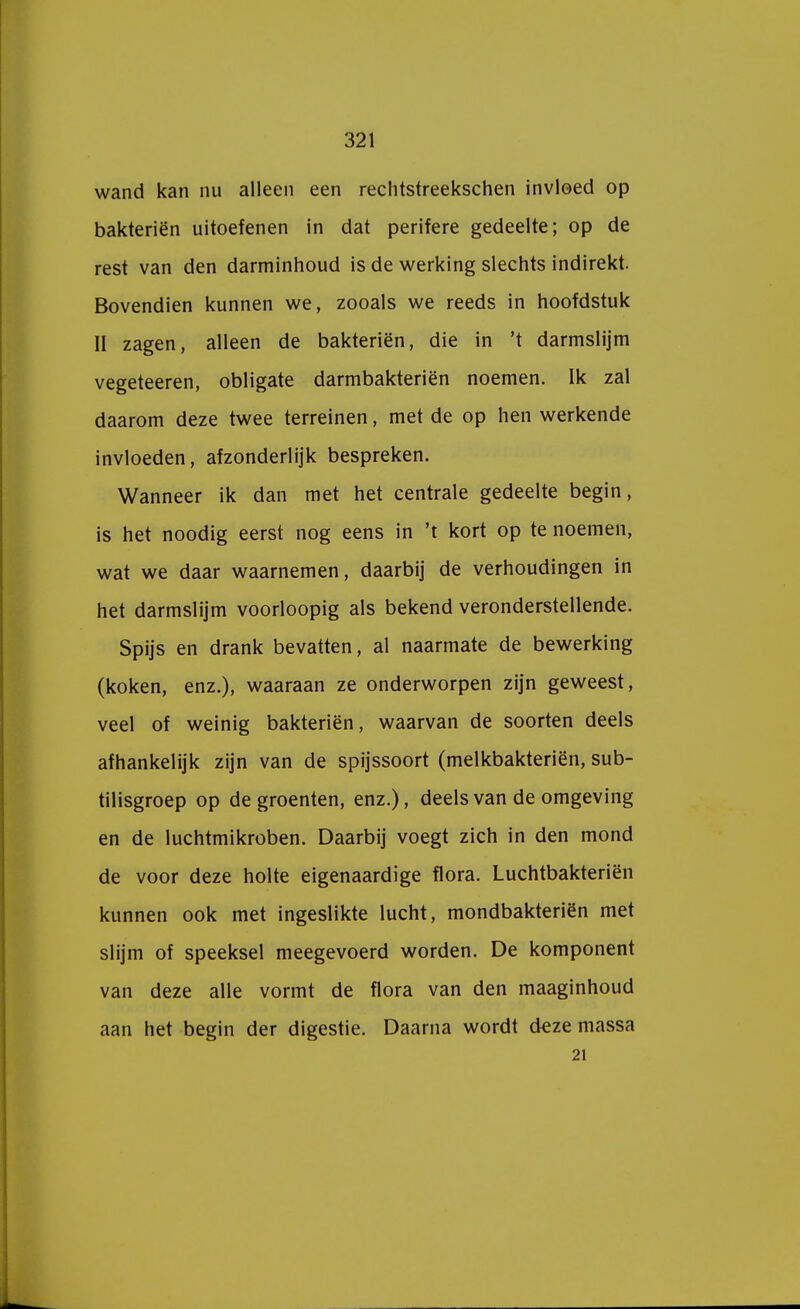 wand kan nu alleen een rechtstreekschen invloed op bakteriën uitoefenen in dat perifere gedeelte; op de rest van den darminhoud is de werking slechts indirekt. Bovendien kunnen we, zooals we reeds in hoofdstuk II zagen, alleen de bakteriën, die in 't darmslijm vegeteeren, obligate darmbakteriën noemen. Ik zal daarom deze twee terreinen, met de op hen werkende invloeden, afzonderlijk bespreken. Wanneer ik dan met het centrale gedeelte begin, is het noodig eerst nog eens in 't kort op te noemen, wat we daar waarnemen, daarbij de verhoudingen in het darmslijm voorloopig als bekend veronderstellende. Spijs en drank bevatten, al naarmate de bewerking (koken, enz.), waaraan ze onderworpen zijn geweest, veel of weinig bakteriën, waarvan de soorten deels afhankelijk zijn van de spijssoort (melkbakteriën, sub- tilisgroep op de groenten, enz.), deels van de omgeving en de luchtmikroben. Daarbij voegt zich in den mond de voor deze holte eigenaardige flora. Luchtbakteriën kunnen ook met ingeslikte lucht, mondbakteriën met slijm of speeksel meegevoerd worden. De komponent van deze alle vormt de flora van den maaginhoud aan het begin der digestie. Daarna wordt deze massa 21