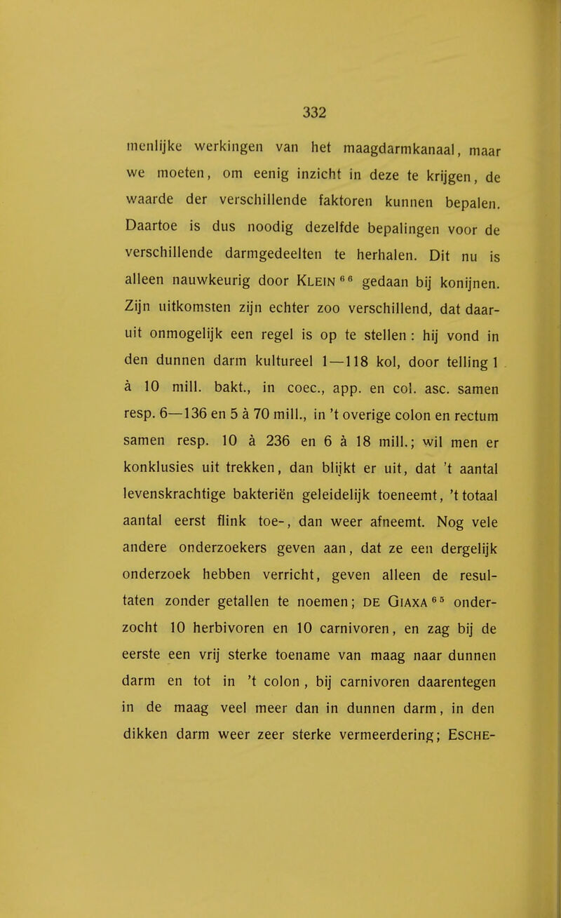 menlijke werkingen van het maagdarmkanaal, maar we moeten, om eenig inzicht in deze te krijgen, de waarde der verschillende faktoren kunnen bepalen. Daartoe is dus noodig dezelfde bepalingen voor de verschillende darmgedeelten te herhalen. Dit nu is alleen nauwkeurig door Klein66 gedaan bij konijnen. Zijn uitkomsten zijn echter zoo verschillend, dat daar- uit onmogelijk een regel is op te stellen : hij vond in den dunnen darm kultureel 1 — 118 kol, door telling 1 a 10 mill. bakt., in coec, app. en col. asc. samen resp. 6—136 en 5 a 70 mill., in 't overige colon en rectum samen resp. 10 a 236 en 6 a 18 mill.; wil men er konklusies uit trekken, dan blijkt er uit, dat 't aantal levenskrachtige bakteriën geleidelijk toeneemt, 'ttotaal aantal eerst flink toe-, dan weer afneemt. Nog vele andere onderzoekers geven aan, dat ze een dergelijk onderzoek hebben verricht, geven alleen de resul- taten zonder getallen te noemen; de Giaxa65 onder- zocht 10 herbivoren en 10 carnivoren, en zag bij de eerste een vrij sterke toename van maag naar dunnen darm en tot in 't colon , bij carnivoren daarentegen in de maag veel meer dan in dunnen darm, in den dikken darm weer zeer sterke vermeerdering; Esche-