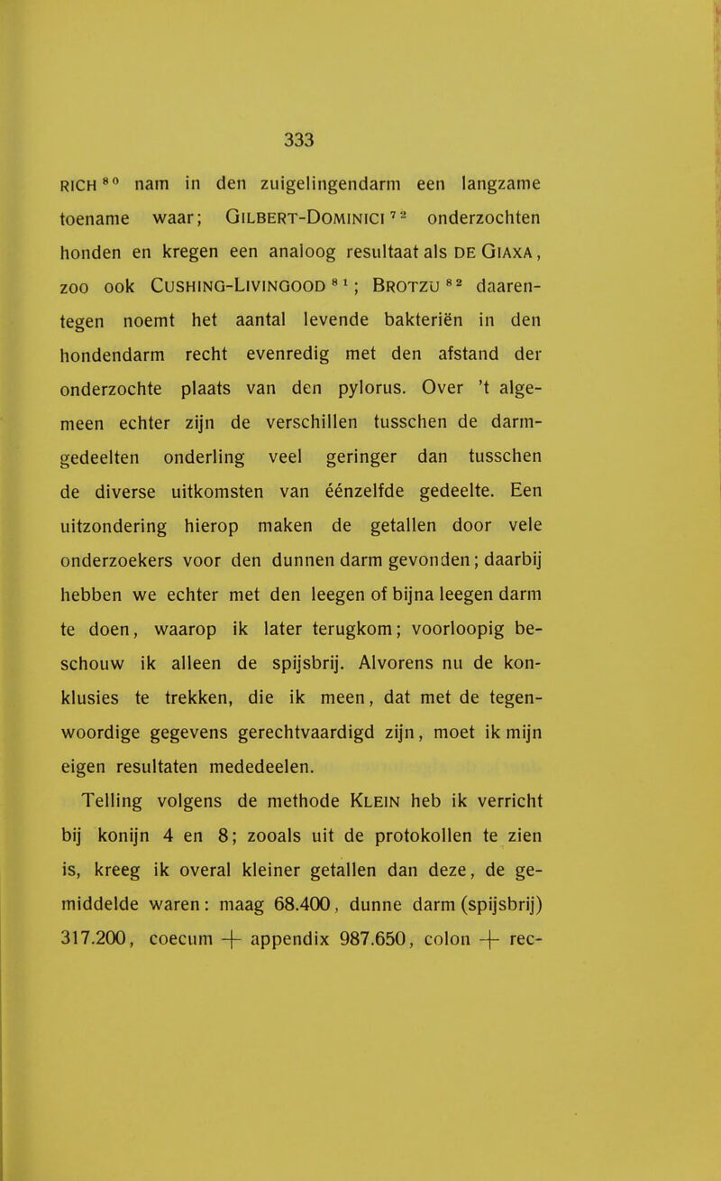 rich80 nam in den zuigelingendarm een langzame toename waar; Gilbert-Dominici 72 onderzochten honden en kregen een analoog resultaat als de Giaxa , zoo ook Cushing-Livingood 81; Brotzu82 daaren- tegen noemt het aantal levende bakteriën in den hondendarm recht evenredig met den afstand dei- onderzochte plaats van den pylorus. Over 't alge- meen echter zijn de verschillen tusschen de darm- gedeelten onderling veel geringer dan tusschen de diverse uitkomsten van éénzelfde gedeelte. Een uitzondering hierop maken de getallen door vele onderzoekers voor den dunnen darm gevonden; daarbij hebben we echter met den leegen of bijna leegen darm te doen, waarop ik later terugkom; voorloopig be- schouw ik alleen de spijsbrij. Alvorens nu de kon- klusies te trekken, die ik meen, dat met de tegen- woordige gegevens gerechtvaardigd zijn, moet ik mijn eigen resultaten mededeelen. Telling volgens de methode Klein heb ik verricht bij konijn 4 en 8; zooals uit de protokollen te zien is, kreeg ik overal kleiner getallen dan deze, de ge- middelde waren: maag 68.400, dunne darm (spijsbrij) 317.200, coecum -f appendix 987.650, colon -\- ree-