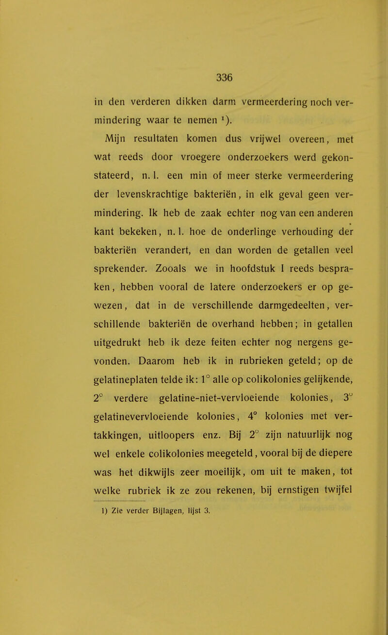 in den verderen dikken darm vermeerdering noch ver- mindering waar te nemen 1). Mijn resultaten komen dus vrijwel overeen, met wat reeds door vroegere onderzoekers werd gekon- stateerd, rul. een min of meer sterke vermeerdering der levenskrachtige bakteriën, in elk geval geen ver- mindering. Ik heb de zaak echter nog van een anderen kant bekeken, n. 1. hoe de onderlinge verhouding der bakteriën verandert, en dan worden de getallen veel sprekender. Zooals we in hoofdstuk I reeds bespra- ken , hebben vooral de latere onderzoekers er op ge- wezen , dat in de verschillende darmgedeelten, ver- schillende bakteriën de overhand hebben; in getallen uitgedrukt heb ik deze feiten echter nog nergens ge- vonden. Daarom heb ik in rubrieken geteld; op de gelatineplaten telde ik: 1° alle op colikolonies gelijkende, 2° verdere gelatine-niet-vervloeiende kolonies, 3° gelatinevervloeiende kolonies, 4° kolonies met ver- takkingen, uitloopers enz. Bij 2° zijn natuurlijk nog wel enkele colikolonies meegeteld, vooral bij de diepere was het dikwijls zeer moeilijk, om uit te maken, tot welke rubriek ik ze zou rekenen, bij ernstigen twijfel 1) Zie verder Bijlagen, lijst 3.