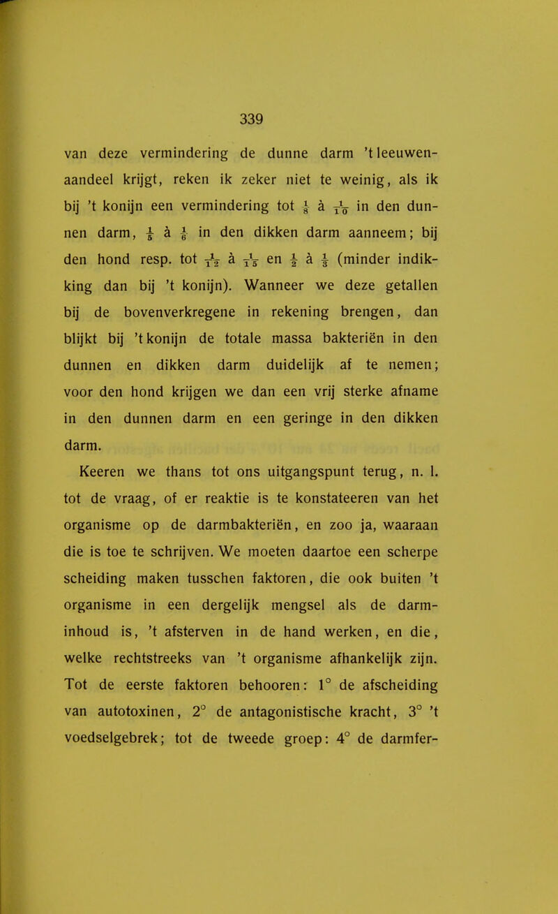 van deze vermindering de dunne darm 't leeuwen- aandeel krijgt, reken ik zeker niet te weinig, als ik bij 't konijn een vermindering tot £ a TV in den dun- nen darm, | a |- in den dikken darm aanneem; bij den hond resp. tot y1^ a TV en \ a \ (minder indik- king dan bij 't konijn). Wanneer we deze getallen bij de bovenverkregene in rekening brengen, dan blijkt bij 't konijn de totale massa bakteriën in den dunnen en dikken darm duidelijk af te nemen; voor den hond krijgen we dan een vrij sterke afname in den dunnen darm en een geringe in den dikken darm. Keeren we thans tot ons uitgangspunt terug, n. 1. tot de vraag, of er reaktie is te konstateeren van het organisme op de darmbakteriën, en zoo ja, waaraan die is toe te schrijven. We moeten daartoe een scherpe scheiding maken tusschen faktoren, die ook buiten 't organisme in een dergelijk mengsel als de darm- inhoud is, 't afsterven in de hand werken, en die, welke rechtstreeks van 't organisme afhankelijk zijn. Tot de eerste faktoren behooren: 1° de afscheiding van autotoxinen, 2° de antagonistische kracht, 3° 't voedselgebrek; tot de tweede groep: 4° de darmfer-