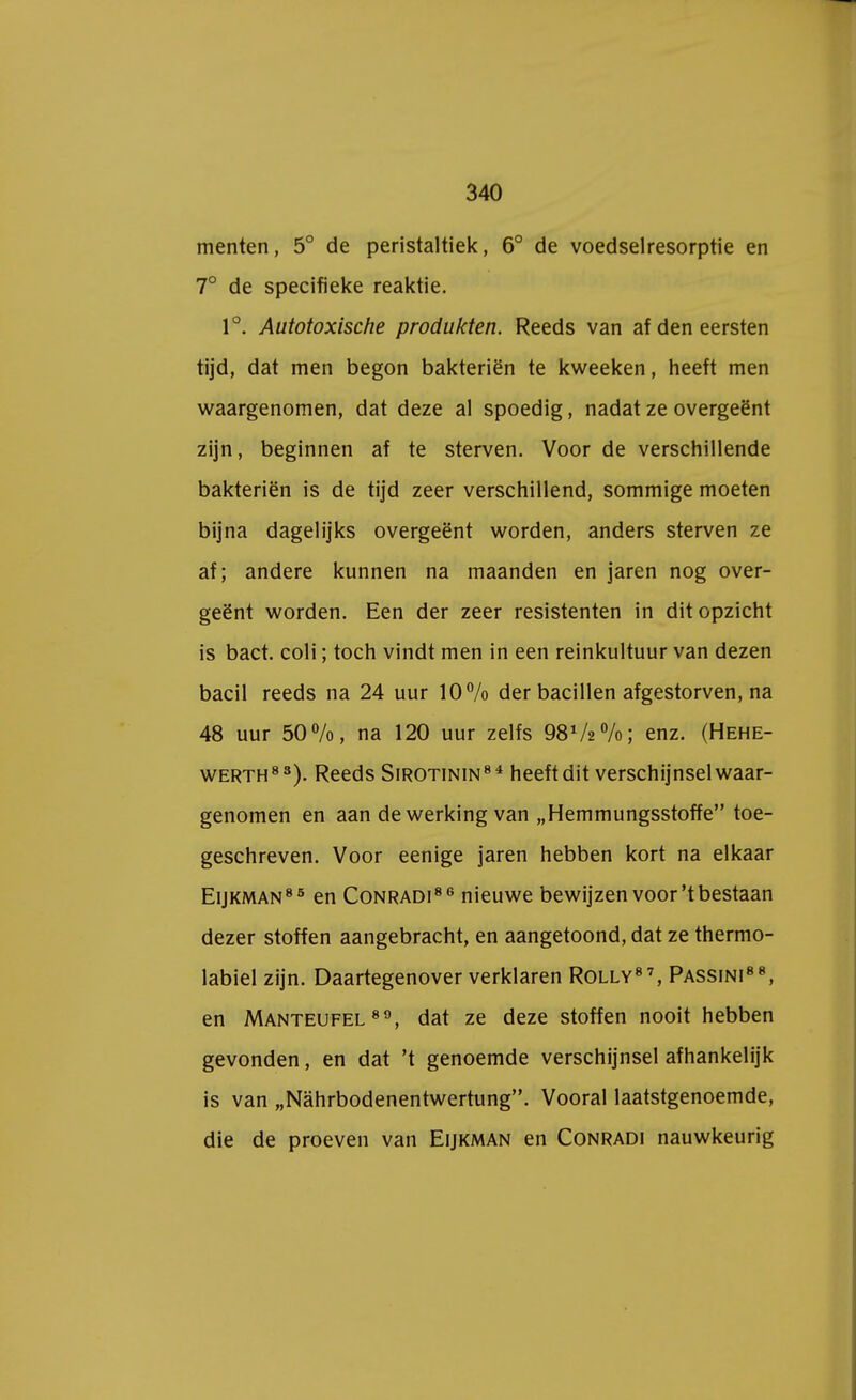 menten, 5° de peristaltiek, 6° de voedselresorptie en 7° de specifieke reaktie. 1°. Autotoxische produkten. Reeds van af den eersten tijd, dat men begon bakteriën te kweeken, heeft men waargenomen, dat deze al spoedig, nadat ze overgeënt zijn, beginnen af te sterven. Voor de verschillende bakteriën is de tijd zeer verschillend, sommige moeten bijna dagelijks overgeënt worden, anders sterven ze af; andere kunnen na maanden en jaren nog over- geënt worden. Een der zeer resistenten in dit opzicht is bact. coli; toch vindt men in een reinkultuur van dezen bacil reeds na 24 uur 10% der bacillen afgestorven, na 48 uur 50%, na 120 uur zelfs 98V2%; enz. (Hehe- werth83). Reeds Sirotinin84 heeft dit verschijnsel waar- genomen en aan de werking van „Hemmungsstoffe toe- geschreven. Voor eenige jaren hebben kort na elkaar Eijkman85 en Conradi8 6 nieuwe bewijzen voor't bestaan dezer stoffen aangebracht, en aangetoond, dat ze thermo- labiel zijn. Daartegenover verklaren Rolly87, Passini88, en Manteufel 89, dat ze deze stoffen nooit hebben gevonden, en dat 't genoemde verschijnsel afhankelijk is van „Nahrbodenentwertung. Vooral laatstgenoemde, die de proeven van Eijkman en Conradi nauwkeurig