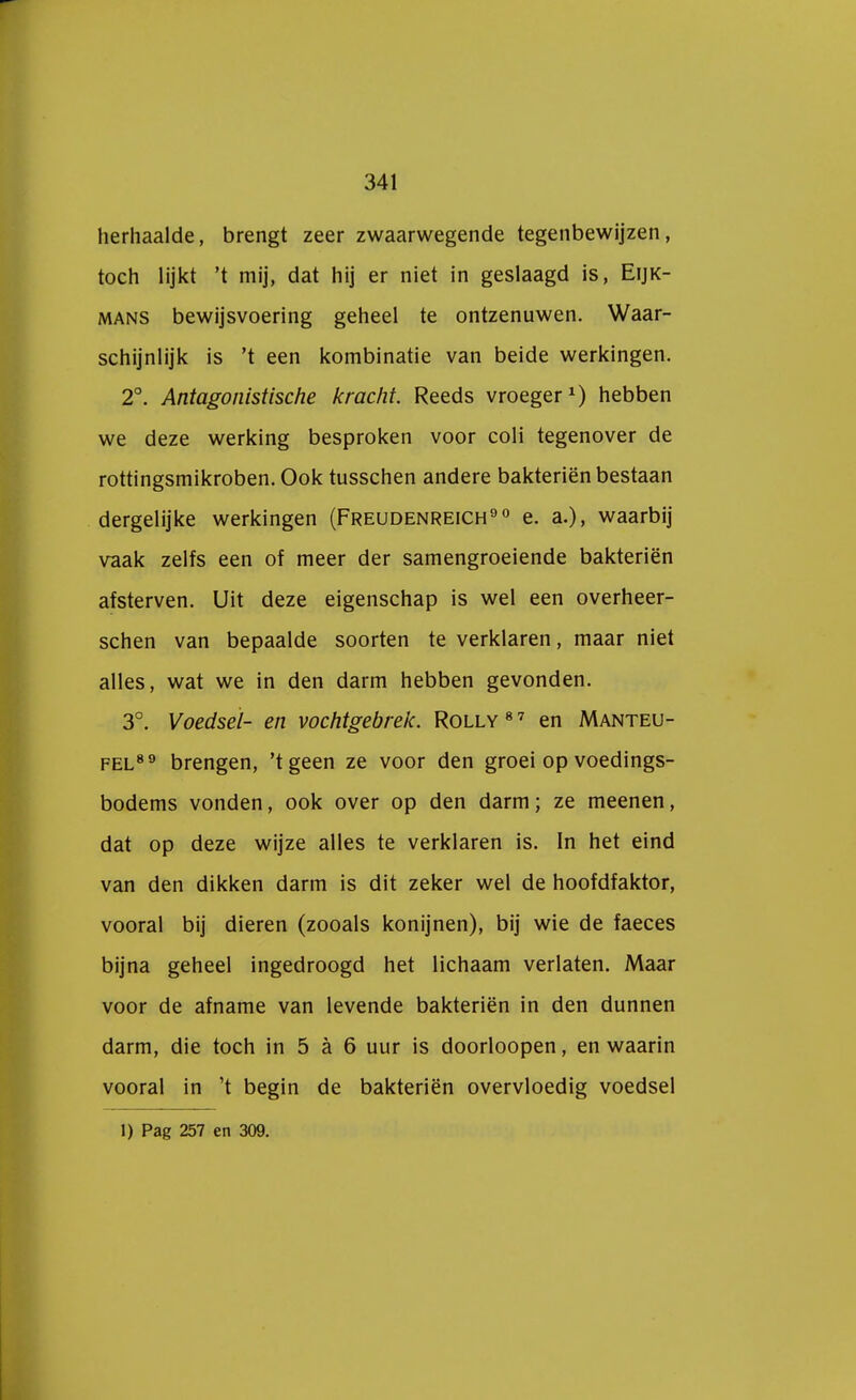 herhaalde, brengt zeer zwaarwegende tegenbewijzen, toch lijkt 't mij, dat hij er niet in geslaagd is, Eijk- mans bewijsvoering geheel te ontzenuwen. Waar- schijnlijk is 't een kombinatie van beide werkingen. 2°. Antagonistische kracht. Reeds vroeger1) hebben we deze werking besproken voor coli tegenover de rottingsmikroben. Ook tusschen andere bakteriën bestaan dergelijke werkingen (Freudenreich90 e. a.), waarbij vaak zelfs een of meer der samengroeiende bakteriën afsterven. Uit deze eigenschap is wel een overheer- schen van bepaalde soorten te verklaren, maar niet alles, wat we in den darm hebben gevonden. 3°. Voedsel- en vochtgebrek. Rolly87 en Manteu- fel8 9 brengen, 'tgeen ze voor den groei op voedings- bodems vonden, ook over op den darm; ze meenen, dat op deze wijze alles te verklaren is. In het eind van den dikken darm is dit zeker wel de hoofdfaktor, vooral bij dieren (zooals konijnen), bij wie de faeces bijna geheel ingedroogd het lichaam verlaten. Maar voor de afname van levende bakteriën in den dunnen darm, die toch in 5 a 6 uur is doorloopen, en waarin vooral in 't begin de bakteriën overvloedig voedsel 1) Pag 257 en 309.