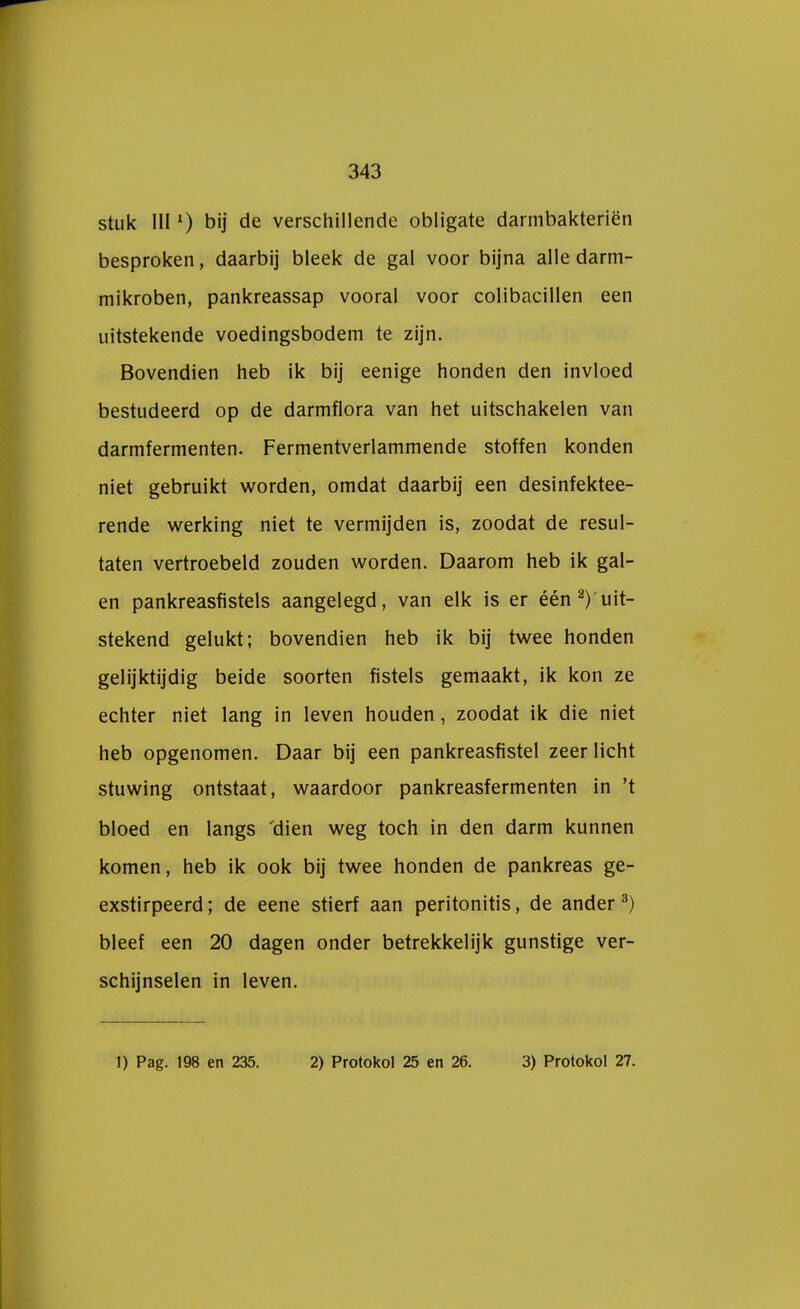 stuk IIIl) bij de verschillende obligate darmbakteriën besproken, daarbij bleek de gal voor bijna alle darm- mikroben, pankreassap vooral voor colibacillen een uitstekende voedingsbodem te zijn. Bovendien heb ik bij eenige honden den invloed bestudeerd op de darmflora van het uitschakelen van darmfermenten. Fermentverlammende stoffen konden niet gebruikt worden, omdat daarbij een desinfektee- rende werking niet te vermijden is, zoodat de resul- taten vertroebeld zouden worden. Daarom heb ik gal- en pankreasfistels aangelegd, van elk is er één ^ uit- stekend gelukt; bovendien heb ik bij twee honden gelijktijdig beide soorten fistels gemaakt, ik kon ze echter niet lang in leven houden, zoodat ik die niet heb opgenomen. Daar bij een pankreasfistel zeer licht stuwing ontstaat, waardoor pankreasfermenten in 't bloed en langs dien weg toch in den darm kunnen komen, heb ik ook bij twee honden de pankreas ge- exstirpeerd; de eene stierf aan peritonitis, de ander 3) bleef een 20 dagen onder betrekkelijk gunstige ver- schijnselen in leven. 1) Pag. 198 en 235. 2) Protokol 25 en 26. 3) Protokol 27.