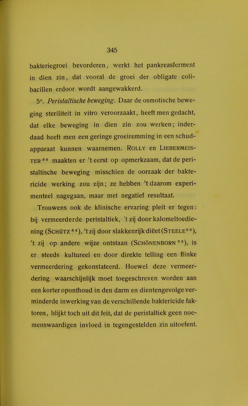 bakteriegroei bevorderen, werkt het pankreasferment in dien zin, dat vooral de groei der obligate coli- bacillen erdoor wordt aangewakkerd. 5°. Peristaltische beweging. Daar de osmotische bewe- ging steriliteit in vitro veroorzaakt, heeft men gedacht, dat elke beweging in dien zin zou werken; inder- daad heeft men een geringe groeiremming in een schud- apparaat kunnen waarnemen. Rolly en Liebermeis- ter 9 6 maakten er 'teerst op opmerkzaam, dat de peri- staltische beweging misschien de oorzaak der bakte- ricide werking zou zijn; ze hebben 't daarom experi- menteel nagegaan, maar met negatief resultaat. Trouwens ook de klinische ervaring pleit er tegen: bij vermeerderde peristaltiek, t zij door kalomeltoedie- ning (Schütz 64), 't zij door slakkenrijkdiëet(STEELE98), 't zij op andere wijze ontstaan (Schönenborn ), is er steeds kultureel en door direkte telling een flinke vermeerdering gekonstateerd. Hoewel deze vermeer- dering waarschijnlijk moet toegeschreven worden aan een korter oponthoud in den darm en dientengevolge ver- minderde inwerking van de verschillende baktericide fak- toren, blijkt toch uit dit feit, dat de peristaltiek geen noe- menswaardigen invloed in tegengestelden zin uitoefent.