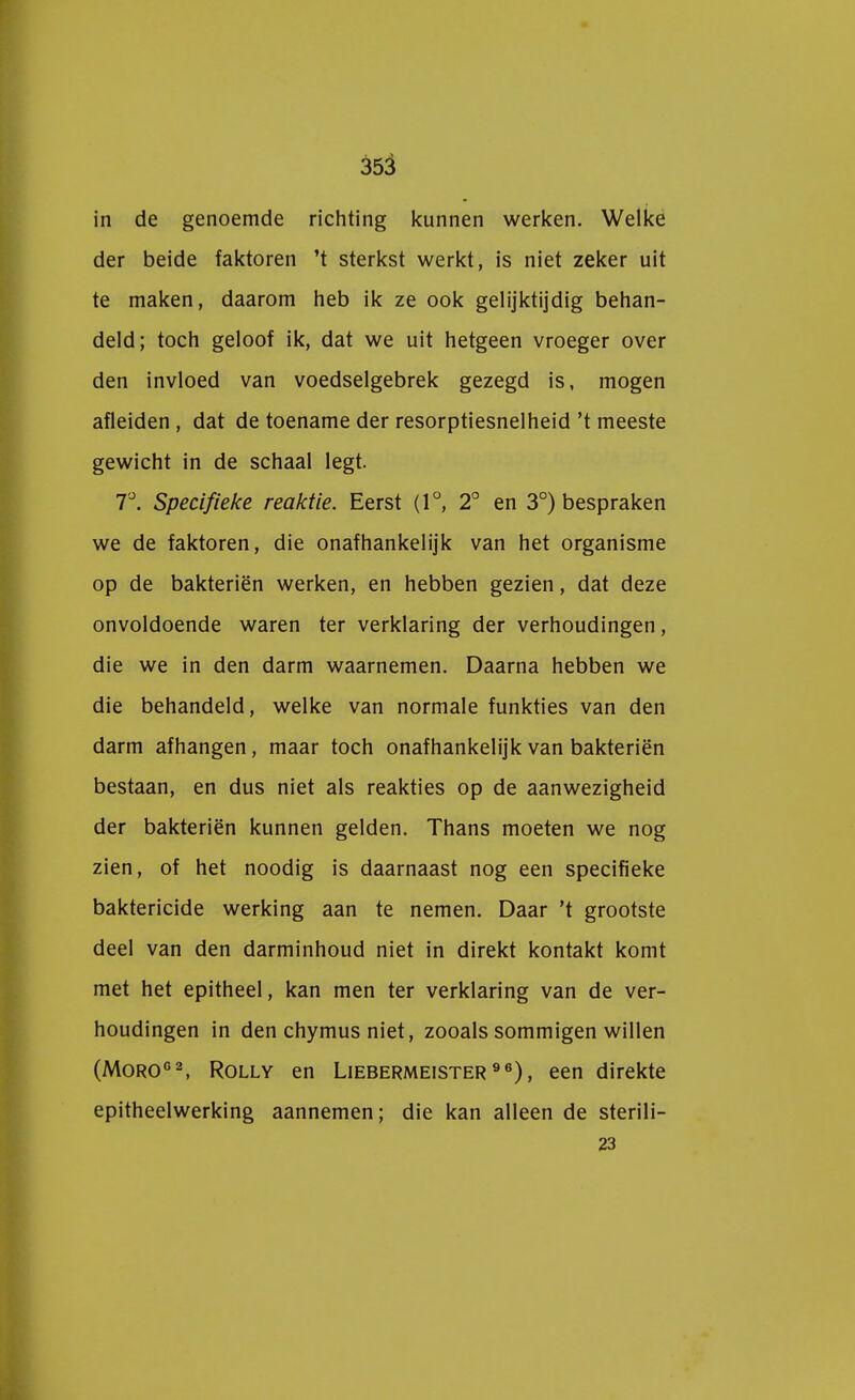 in de genoemde richting kunnen werken. Welke der beide faktoren 't sterkst werkt, is niet zeker uit te maken, daarom heb ik ze ook gelijktijdig behan- deld; toch geloof ik, dat we uit hetgeen vroeger over den invloed van voedselgebrek gezegd is, mogen afleiden , dat de toename der resorptiesnelheid 't meeste gewicht in de schaal legt. 7°. Specifieke reaktie. Eerst (1°, 2° en 3°) bespraken we de faktoren, die onafhankelijk van het organisme op de bakteriën werken, en hebben gezien, dat deze onvoldoende waren ter verklaring der verhoudingen, die we in den darm waarnemen. Daarna hebben we die behandeld, welke van normale funkties van den darm afhangen, maar toch onafhankelijk van bakteriën bestaan, en dus niet als reakties op de aanwezigheid der bakteriën kunnen gelden. Thans moeten we nog zien, of het noodig is daarnaast nog een specifieke baktericide werking aan te nemen. Daar 't grootste deel van den darminhoud niet in direkt kontakt komt met het epitheel, kan men ter verklaring van de ver- houdingen in den chymus niet, zooals sommigen willen (Moro02, Rolly en Liebermeister 96), een direkte epitheelwerking aannemen; die kan alleen de sterili- 23