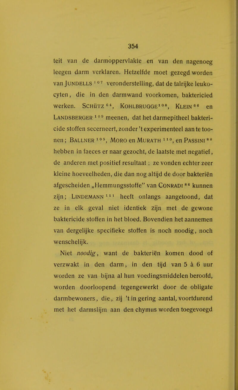 teit van de darmoppervlakte en van den nagenoeg leegen darm verklaren. Hetzelfde moet gezegd worden van Jundells 10 7 veronderstelling, dat de talrijke leuko- cyten, die in den darmwand voorkomen, baktericied werken. Schütz64, Kohlbrugge108, Klein66 en Landsberger 109 meenen, dat het darmepitheel bakteri- cide stoffen secerneert, zonder't experimenteel aantetoo- nen; Ballner105, Moro en Murath 110, en Passini 88 hebben in faeces er naar gezocht, de laatste met negatief, de anderen met positief resultaat; ze vonden echter zeer kleine hoeveelheden, die dan nog altijd de door bakteriën afgescheiden „Hemmungsstoffe van Conradi 86 kunnen zijn; Lindemann 111 heeft onlangs aangetoond, dat ze in elk geval niet identiek zijn met de gewone baktericide stoffen in het bloed. Bovendien het aannemen van dergelijke specifieke stoffen is noch noodig, noch wenschelijk. Niet noodig, want de bakteriën komen dood of verzwakt in den darm, in den tijd van 5 a 6 uur worden ze van bijna al hun voedingsmiddelen beroofd, worden doorloopend tegengewerkt door de obligate darmbewoners, die, zij 't in gering aantal, voortdurend met het darmslijm aan den chymus worden toegevoegd