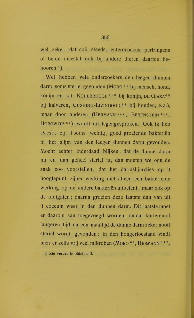 wel zeker, dat coli steeds, enterococcus, perfringens of beide meestal ook bij andere dieren daartoe be- hooren 1). Wel hebben vele onderzoekers den leegen dunnen darm soms steriel gevonden (Moro 62 bij mensch, hond, konijn en kat, Kohlbrugge 108 bij konijn, de Giaxa66 bij kalveren, Cushing-Livingood 81 bij honden, e.a.), maar door anderen (Hermann 112, Berenstein 113, Horowitz63) wordt dit tegengesproken. Ook ik heb steeds, zij 'tsoms weinig, goed groeiende bakteriën in het slijm van den leegen dunnen darm gevonden. Mocht echter inderdaad blijken, dat de dunne darm nu en dan geheel steriel is, dan moeten we ons de zaak zoo voorstellen, dat het darmslijmvlies op 't hoogtepunt zijner werking niet alleen een baktericide werking op de andere bakteriën uitoefent, maar ook op de obligaten; daarna groeien deze laatste dan van uit 't coecum weer in den dunnen darm. Dit laatste moet er daarom aan toegevoegd worden, omdat korteren of langeren tijd na een maaltijd de dunne darm zeker nooit steriel wordt gevonden; in den hongertoestand vindt men er zelfs vrij veel mikroben (Moro 02, Hermann 112, 1) Zie verder hoofdstuk II.
