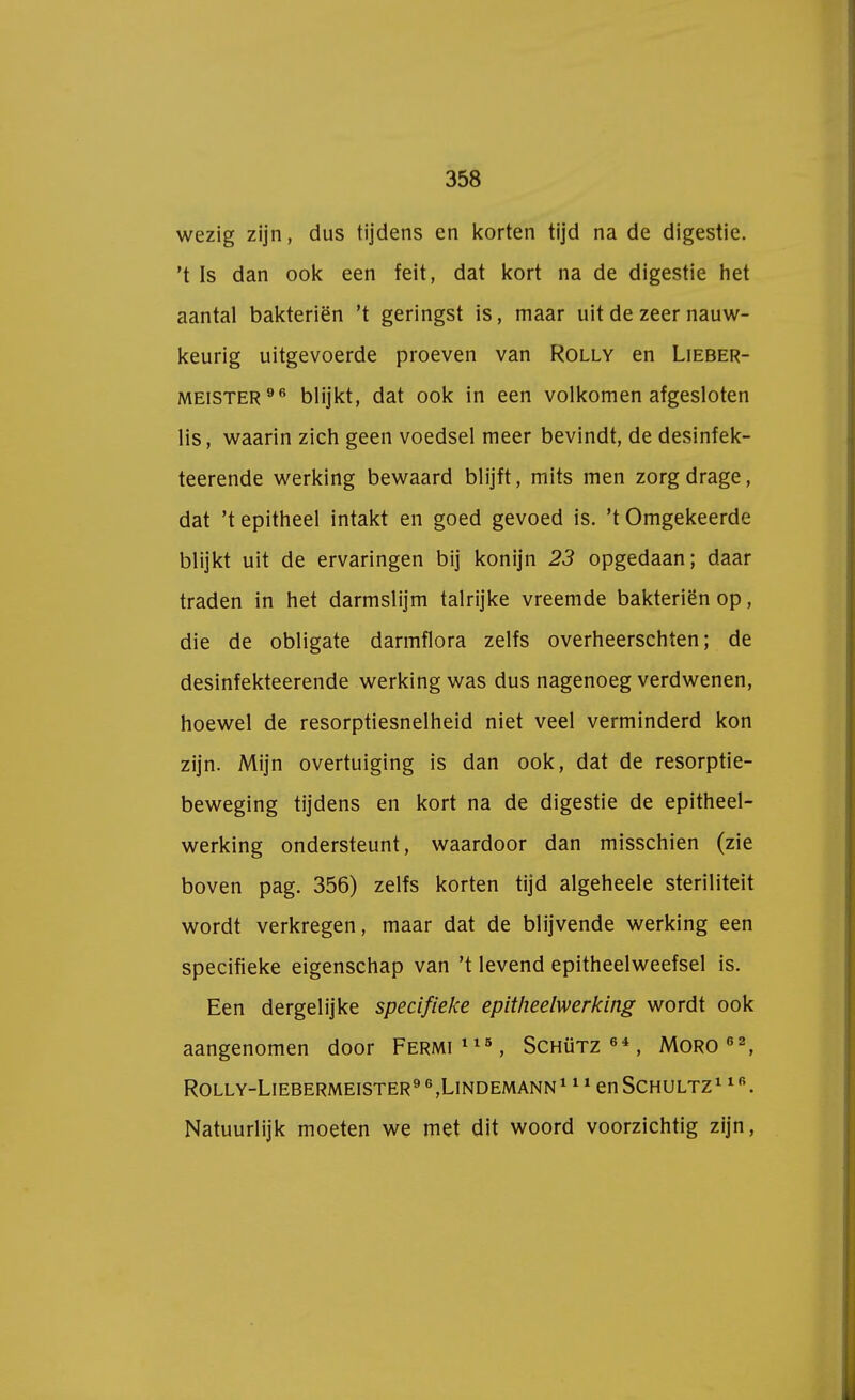 wezig zijn, dus tijdens en korten tijd na de digestie, 't Is dan ook een feit, dat kort na de digestie het aantal bakteriën 't geringst is, maar uit de zeer nauw- keurig uitgevoerde proeven van Rolly en Lieber- meister 96 blijkt, dat ook in een volkomen afgesloten lis, waarin zich geen voedsel meer bevindt, de desinfek- teerende werking bewaard blijft, mits men zorgdrage, dat 't epitheel intakt en goed gevoed is. 't Omgekeerde blijkt uit de ervaringen bij konijn 23 opgedaan; daar traden in het darmslijm talrijke vreemde bakteriën op, die de obligate darmflora zelfs overheerschten; de desinfekteerende werking was dus nagenoeg verdwenen, hoewel de resorptiesnelheid niet veel verminderd kon zijn. Mijn overtuiging is dan ook, dat de resorptie- beweging tijdens en kort na de digestie de epitheel- werking ondersteunt, waardoor dan misschien (zie boven pag. 356) zelfs korten tijd algeheele steriliteit wordt verkregen, maar dat de blijvende werking een specifieke eigenschap van 't levend epitheelweefsel is. Een dergelijke specifieke epitheelwerking wordt ook aangenomen door Fermi115, Schütz64, Moro62, ROLLY-LlEBERMEISTER9 6,LlNDEMANN1 11 en SCHULTZ1 1 B. Natuurlijk moeten we met dit woord voorzichtig zijn,