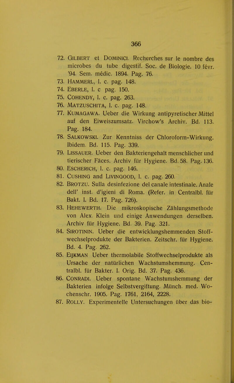 72. Gilbert et Dominici. Recherches sur le nombre des microbes du tube digestif. Soc. de Biologie. 10 févr. '94. Sem. médic. 1894. Pag. 76. 73. HAMMERL, 1. c. pag. 148. 74. Eberle, 1. c pag. 150. 75. Cohendy, 1. c. pag. 263. 76. Matzuschita, 1. c. pag. 148. 77. Kumagawa. Ueber die Wirkung antipyretischer Mittel auf den Eiweiszumsatz. Virchow's Archiv. Bd. 113. Pag. 184. 78. Salkowski. Zur Kenntniss der Chloroform-Wirkung. Ibidem. Bd. 115. Pag. 339. 79. Lissauer. Ueber den Bakteriengehalt menschlicher und tierischer Faces. Archiv für Hygiëne. Bd. 58. Pag. 136. 80. Escherich, 1. c. pag. 146. 81. Cushing and LiviNGOOD, 1. c. pag. 260. 82. Brotzu. Sulla desinfezione del canale intestinale. Anale delP inst. d'igieni di Roma. (Refer. in Centralbl. für Bakt. I. Bd. 17. Pag. 726). 83. Hehewerth. Die mikroskopische Zahlungsmethode von Alex. Klein und einige Anwendungen derselben. Archiv für Hygiëne. Bd. 39. Pag. 321. 84. Sirotinin. Ueber die entwicklungshemmenden Stoff- wechselprodukte der Bakterien. Zeitschr. für Hygiëne. Bd. 4. Pag. 262. 85. Eijkman Ueber thermolabile Stoffwechselprodukte als Ursache der natürlichen Wachstumshemmung. Cen- tralbl. für Bakter. 1. Orig. Bd. 37. Pag. 436. 86. Conradi. Ueber spontane Wachstumshemmung der Bakterien infolge Selbstvergiftung. Münch. med. Wo- chenschr. 1905. Pag. 1761, 2164, 2228. 87. ROLLY. Experimentelle Untersuchungen über das bio-