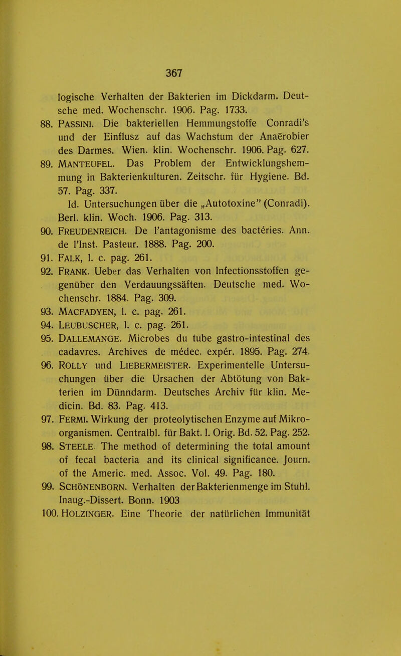 logische Verhalten der Bakterien im Dickdarm. Deut- sche med. Wochenschr. 1906. Pag. 1733. 88. Passini. Die bakteriellen Hemmungstoffe Conradi's und der Einflusz auf das Wachstum der Anaërobier des Darmes. Wien. klin. Wochenschr. 1906. Pag. 627. 89. Manteufel. Das Problem der Entwicklungshem- mung in Bakterienkulturen. Zeitschr. für Hygiëne. Bd. 57. Pag. 337. Id. Untersuchungen über die „Autotoxine (Conradi). Berl. klin. Woch. 1906. Pag. 313. 90. Freudenreich. De 1'antagonisme des bactéries. Ann. de 1'Inst. Pasteur. 1888. Pag. 200. 91. Falk, 1. c. pag. 261. 92. Frank. Ueber das Verhalten von Infectionsstoffen ge- genüber den Verdauungssaften. Deutsche med. Wo- chenschr. 1884. Pag. 309. 93. Macfadyen, 1. c. pag. 261. 94. Leubuscher, 1. c. pag. 261. 95. Dallemange. Microbes du tube gastro-intestinal des cadavres. Archives de médec. expér. 1895. Pag. 274. 96. Rolly und Liebermeister. Experimentelle Untersu- chungen über die Ursachen der Abtötung von Bak- terien im Dünndarm. Deutsches Archiv für klin. Me- dicin. Bd. 83. Pag. 413. 97. Fermi. Wirkung der proteolytischen Enzyme auf Mikro- organismen. Centralbl. für Bakt. I. Orig. Bd. 52. Pag. 252. 98. Steele. The method of determining the total amount of fecal bacteria and its clinical significance. Journ. of the Americ. med. Assoc. Vol. 49. Pag. 180. 99. Schönenborn. Verhalten derBakterienmenge im Stuhl. Inaug.-Dissert. Bonn. 1903 100. Holzinger. Eine Theorie der natürlichen Immunitat