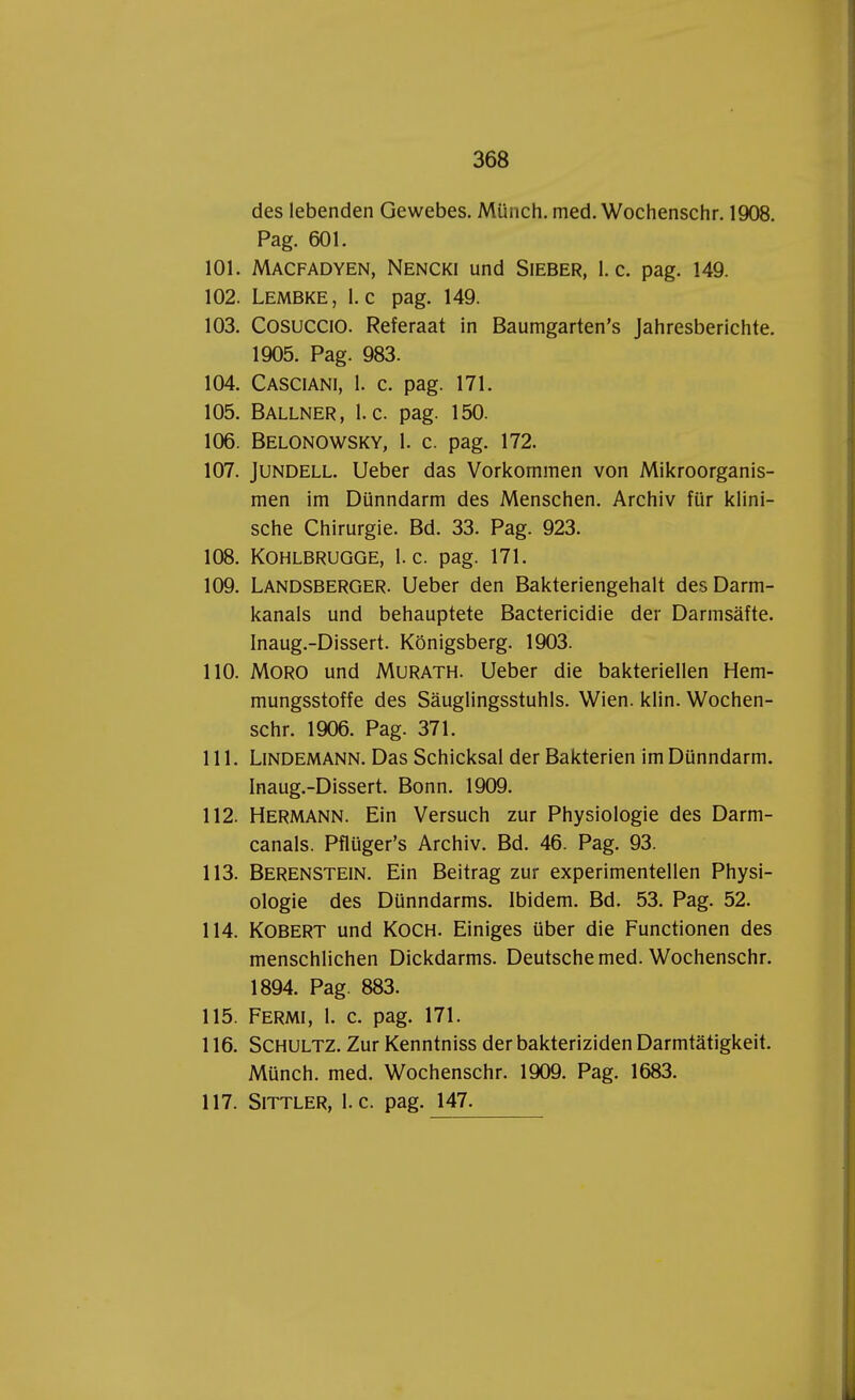 des lebenden Gewebes. Münch. med. Wochenschr. 1908. Pag. 601. 101. Macfadyen, Nencki und Sieber, 1. c. pag. 149. 102. Lembke, l. c pag. 149. 103. Cosuccio. Referaat in Baumgarten's Jahresberichte. 1905. Pag. 983. 104. Casciani, 1. c. pag. 171. 105. Ballner, 1. c. pag. 150. 106. Belonowsky, 1. c. pag. 172. 107. Jundell. Ueber das Vorkommen von Mikroorganis- men im Dünndarm des Menschen. Archiv für klini- sche Chirurgie. Bd. 33. Pag. 923. 108. KOHLBRUGGE, 1. c. pag. 171. 109. Landsberger. Ueber den Bakteriengehalt des Darm- kanals und behauptete Bactericidie der Darmsafte. Inaug.-Dissert. Königsberg. 1903. 110. MORO und Murath. Ueber die bakteriellen Hem- mungsstoffe des Sauglingsstuhls. Wien. klin. Wochen- schr. 1906. Pag. 371. 111. LlNDEMANN. Das Schicksal der Bakterien im Dünndarm. Inaug.-Dissert. Bonn. 1909. 112. Hermann. Ein Versuch zur Physiologie des Darm- canals. Pflüger's Archiv. Bd. 46. Pag. 93. 113. Berenstein. Ein Beitrag zur experimentellen Physi- ologie des Dünndarms. Ibidem. Bd. 53. Pag. 52. 114. KOBERT und KOCH. Einiges über die Functionen des menschlichen Dickdarms. Deutsche med. Wochenschr. 1894. Pag. 883. 115. Fermi, 1. c. pag. 171. 116. Schultz. Zur Kenntniss der bakteriziden Darmtatigkeit. Münch. med. Wochenschr. 1909. Pag. 1683. 117. Sittler, 1. c. pag. 147.