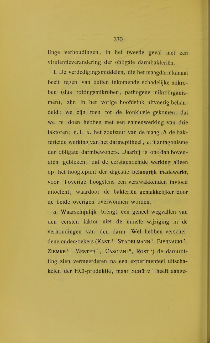 linge verhoudingen, in het tweede geval met een virulentieverandering der obligate darmbakteriën. I. De verdedigingsmiddelen, die het maagdarmkanaal bezit tegen van buiten inkomende schadelijke mikro- ben (dus rottingsmikroben, pathogene mikroörganis- men), zijn in het vorige hoofdstuk uitvoerig behan- deld; we zijn toen tot de konklusie gekomen, dat we te doen hebben met een samenwerking van drie faktoren; n. 1. a. het zoutzuur van de maag, b. de bak- tericide werking van het darmepitheel, c. 't antagonisme der obligate darmbewoners. Daarbij is ons dan boven- dien gebleken, dat de eerstgenoemde werking alleen op het hoogtepunt der digestie belangrijk medewerkt, voor 't overige hoogstens een verzwakkenden invloed uitoefent, waardoor de bakteriën gemakkelijker door de beide overigen overwonnen worden. a. Waarschijnlijk brengt een geheel wegvallen van den eersten faktor niet de minste wijziging in de verhoudingen van den darm. Wel hebben verschei- dene onderzoekers (Kast 1, Stadelmann 2, Biernacki 3, Ziemke4, Mester5, Casciani0, Rost7) de darmrot- ting zien vermeerderen na een experimenteel uitscha- kelen der HCl-produktie, maar Schütz8 heeft aange-