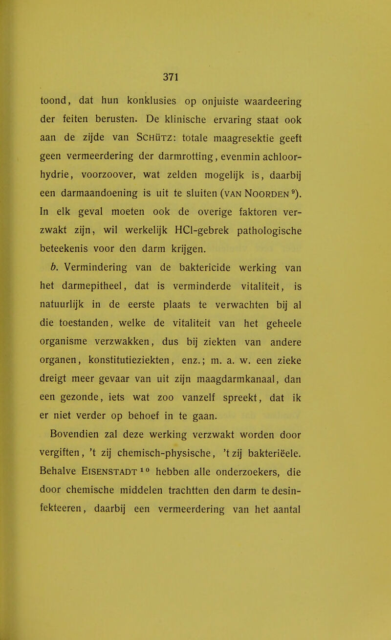 toond, dat hun konklusies op onjuiste waardeering der feiten berusten. De klinische ervaring staat ook aan de zijde van Schütz: totale maagresektie geeft geen vermeerdering der darmrotting, evenmin achloor- hydrie, voorzoover, wat zelden mogelijk is, daarbij een darmaandoening is uit te sluiten (van Noorden9). In elk geval moeten ook de overige faktoren ver- zwakt zijn, wil werkelijk HCl-gebrek pathologische beteekenis voor den darm krijgen. b. Vermindering van de baktericide werking van het darmepitheel, dat is verminderde vitaliteit, is natuurlijk in de eerste plaats te verwachten bij al die toestanden, welke de vitaliteit van het geheele organisme verzwakken, dus bij ziekten van andere organen, konstitutieziekten, enz.; m. a. w. een zieke dreigt meer gevaar van uit zijn maagdarmkanaal, dan een gezonde, iets wat zoo vanzelf spreekt, dat ik er niet verder op behoef in te gaan. Bovendien zal deze werking verzwakt worden door vergiften, 't zij chemisch-physische, 'tzij bakteriëele. Behalve Eisenstadt10 hebben alle onderzoekers, die door chemische middelen trachtten den darm te desin- fekteeren, daarbij een vermeerdering van het aantal