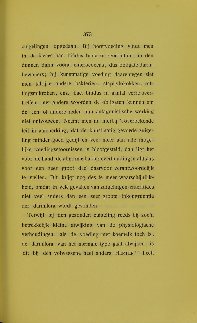 zuigelingen opgedaan. Bij borstvoeding vindt men in de faeces bac. bifidus bijna in reinkultuur, in den dunnen darm vooral enterococcus, dus obligate darm- bewoners; bij kunstmatige voeding daarentegen ziet men talrijke andere bakteriën, staphylokokken, rot- tingsmikroben, enz., bac. bifidus in aantal verre over- treffen, met andere woorden de obligaten kunnen om de een of andere reden hun antagonistische werking niet ontvouwen. Neemt men nu hierbij 't overbekende feit in aanmerking, dat de kunstmatig gevoede zuige- ling minder goed gedijt en veel meer aan alle moge- lijke voedingsstoornissen is blootgesteld, dan ligt het voor de hand, de abnorme bakterieverhoudingen althans voor een zeer groot deel daarvoor verantwoordelijk te stellen. Dit krijgt nog des te meer waarschijnlijk- heid, omdat in vele gevallen van zuigelingen-enteritides niet veel anders dan een zeer groote inkongruentie der darmflora wordt gevonden. Terwijl bij den gezonden zuigeling reeds bij zoo'n betrekkelijk kleine afwijking van de physiologische verhoudingen, als de voeding met koemelk toch is, de darmflora van het normale type gaat afwijken, is dit bij den volwassene heel anders. Herter15 heeft