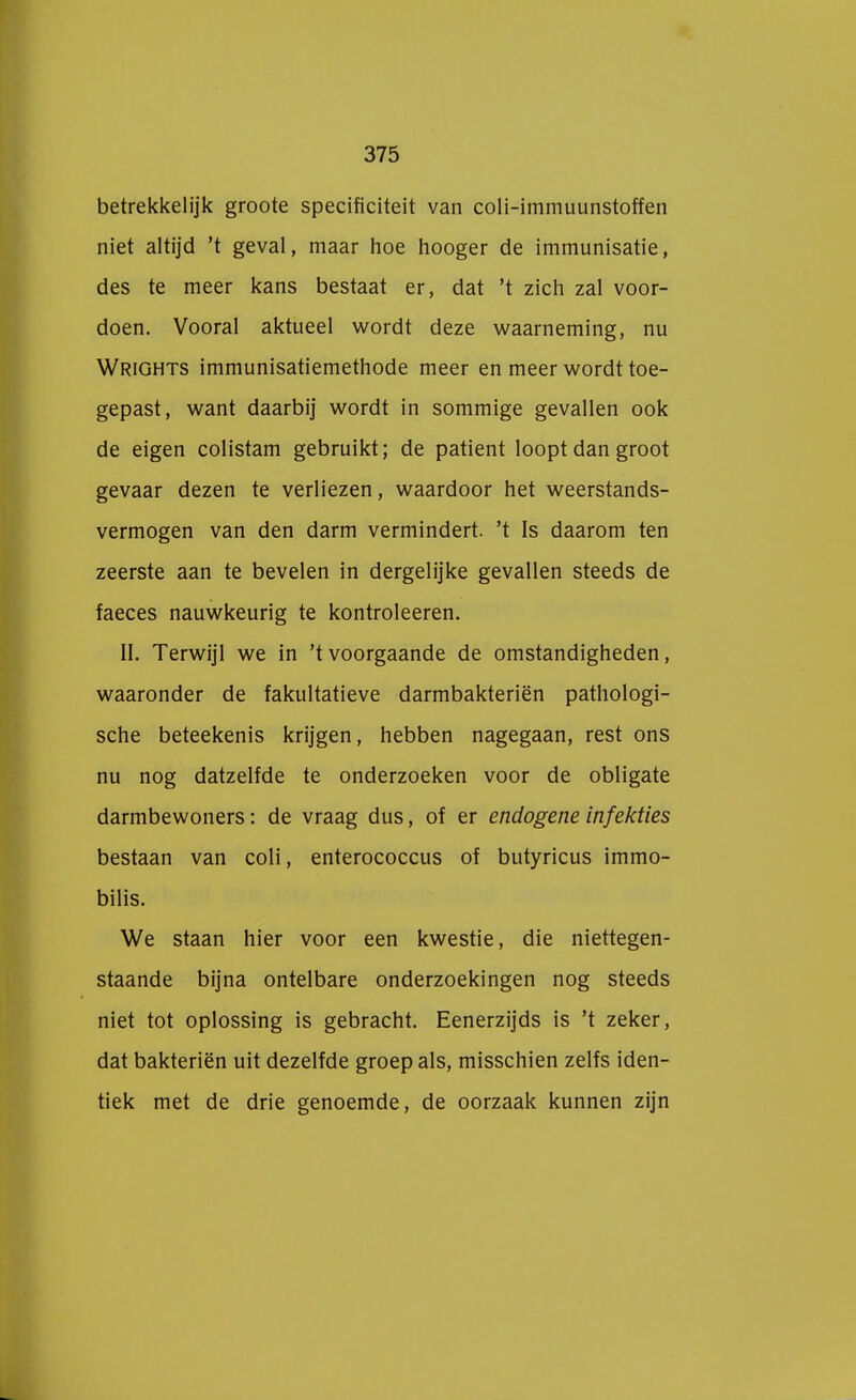 betrekkelijk groote specificiteit van coli-immuunstoffen niet altijd 't geval, maar hoe hooger de immunisatie, des te meer kans bestaat er, dat 't zich zal voor- doen. Vooral aktueel wordt deze waarneming, nu Wrights immunisatiemethode meer en meer wordt toe- gepast, want daarbij wordt in sommige gevallen ook de eigen colistam gebruikt; de patiënt loopt dan groot gevaar dezen te verliezen, waardoor het weerstands- vermogen van den darm vermindert, 't Is daarom ten zeerste aan te bevelen in dergelijke gevallen steeds de faeces nauwkeurig te kontroleeren. II. Terwijl we in 'tvoorgaande de omstandigheden, waaronder de fakultatieve darmbakteriën pathologi- sche beteekenis krijgen, hebben nagegaan, rest ons nu nog datzelfde te onderzoeken voor de obligate darmbewoners: de vraag dus, of er endogene infekties bestaan van coli, enterococcus of butyricus immo- bilis. We staan hier voor een kwestie, die niettegen- staande bijna ontelbare onderzoekingen nog steeds niet tot oplossing is gebracht. Eenerzijds is 't zeker, dat bakteriën uit dezelfde groep als, misschien zelfs iden- tiek met de drie genoemde, de oorzaak kunnen zijn