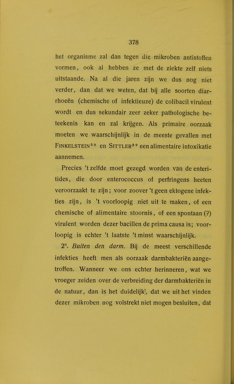 het organisme zal dan tegen die mikroben antistoffen vormen, ook al hebben ze met de ziekte zelf niets uitstaande. Na al die jaren zijn we dus nog niet verder, dan dat we weten, dat bij alle soorten diar- rhoeën (chemische of infektieuze) de colibacil virulent wordt en dus sekundair zeer zeker pathologische be- teekenis kan en zal krijgen. Als primaire oorzaak moeten we waarschijnlijk in de meeste gevallen met Finkelstein30 en Sittler29 eenalimentaire intoxikatie aannemen. Precies 't zelfde moet gezegd worden van de enteri- tides, die door enterococcus of perfringens heeten veroorzaakt te zijn; voor zoover 't geen ektogene infek- ties zijn, is 't voorloopig niet uit te maken, of een chemische of alimentaire stoornis, of een spontaan (?) virulent worden dezer bacillen de prima causa is; voor- loopig is echter 't laatste 't minst waarschijnlijk. 2°. Buiten den darm. Bij de meest verschillende infekties heeft men als oorzaak darmbakteriën aange- troffen. Wanneer we ons echter herinneren, wat we vroeger zeiden over de verbreiding der darmbakteriën in de natuur, dan is het duidelijk', dat we uit het vinden dezer mikroben nog volstrekt niet mogen besluiten, dat