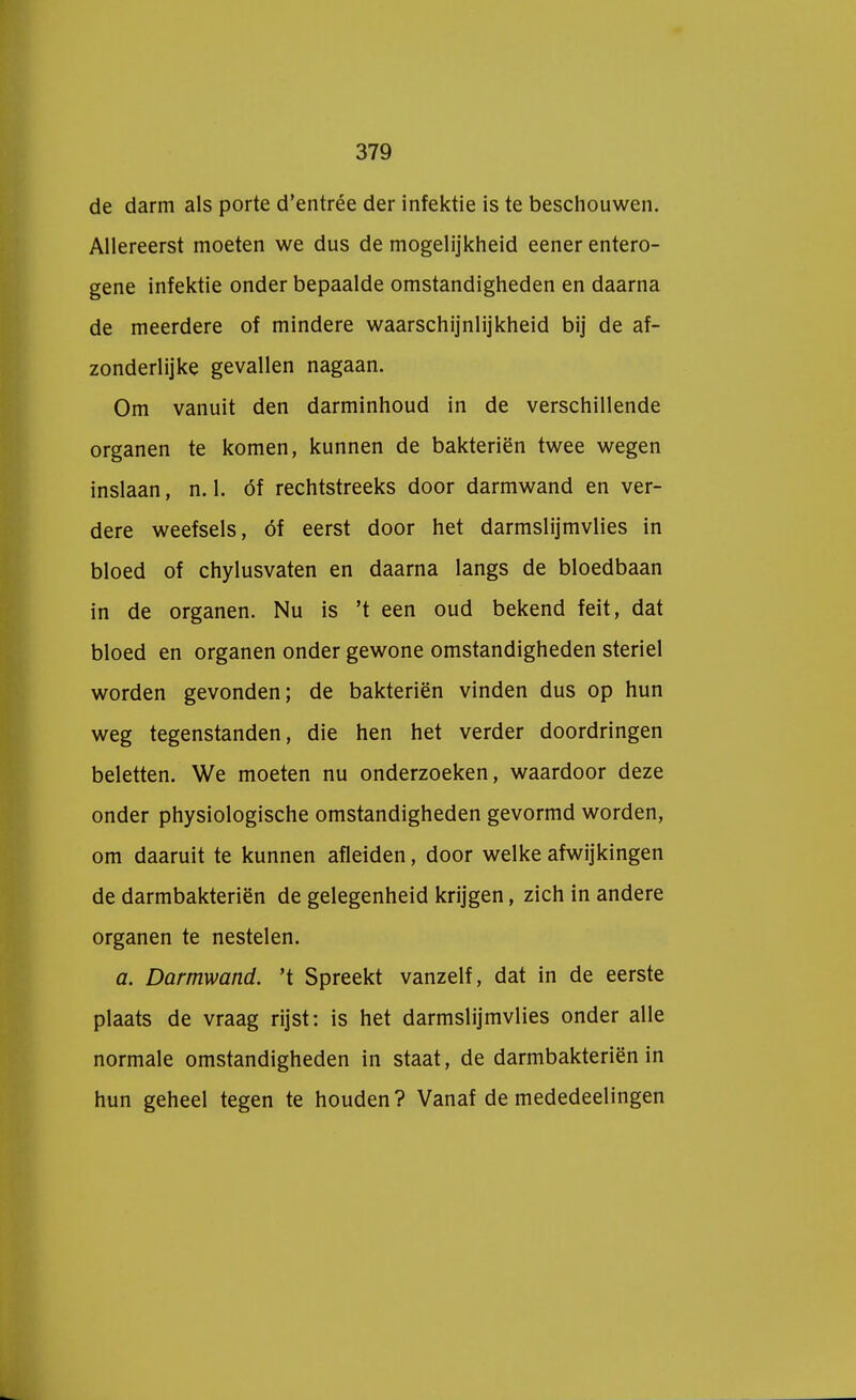 de darm als porte d'entrée der infektie is te beschouwen. Allereerst moeten we dus de mogelijkheid eener entero- gene infektie onder bepaalde omstandigheden en daarna de meerdere of mindere waarschijnlijkheid bij de af- zonderlijke gevallen nagaan. Om vanuit den darminhoud in de verschillende organen te komen, kunnen de bakteriën twee wegen inslaan, n. 1. óf rechtstreeks door darmwand en ver- dere weefsels, óf eerst door het darmslijmvlies in bloed of chylusvaten en daarna langs de bloedbaan in de organen. Nu is 't een oud bekend feit, dat bloed en organen onder gewone omstandigheden steriel worden gevonden; de bakteriën vinden dus op hun weg tegenstanden, die hen het verder doordringen beletten. We moeten nu onderzoeken, waardoor deze onder physiologische omstandigheden gevormd worden, om daaruit te kunnen afleiden, door welke afwijkingen de darmbakteriën de gelegenheid krijgen, zich in andere organen te nestelen. a. Darmwand. 't Spreekt vanzelf, dat in de eerste plaats de vraag rijst: is het darmslijmvlies onder alle normale omstandigheden in staat, de darmbakteriën in hun geheel tegen te houden? Vanaf de mededeelingen