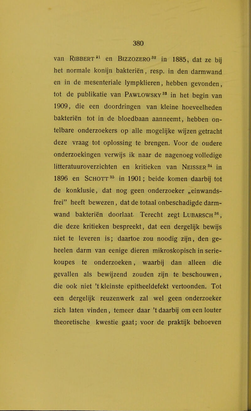 van Ribbert 81 en Bizzozero32 in 1885, dat ze bij het normale konijn bakteriën, resp. in den darmwand en in de mesenteriale lympklieren, hebben gevonden, tot de publikatie van Pawlowsky in het begin van 1909, die een doordringen van kleine hoeveelheden bakteriën tot in de bloedbaan aanneemt, hebben on- telbare onderzoekers op alle mogelijke wijzen getracht deze vraag tot oplossing te brengen. Voor de oudere onderzoekingen verwijs ik naar de nagenoeg volledige litteratuuroverzichten en kritieken van Neisser34 in 1896 en Schott35 in 1901; beide komen daarbij tot de konklusie, dat nog geen onderzoeker „einwands- frei heeft bewezen, dat de totaal onbeschadigde darm- wand bakteriën doorlaat. Terecht zegt Lubarsch36, die deze kritieken bespreekt, dat een dergelijk bewijs niet te leveren is; daartoe zou noodig zijn, den ge- heelen darm van eenige dieren mikroskopisch in serie- koupes te onderzoeken, waarbij dan alleen die gevallen als bewijzend zouden zijn te beschouwen, die ook niet 't kleinste epitheeldefekt vertoonden. Tot een dergelijk reuzenwerk zal wel geen onderzoeker zich laten vinden, temeer daar 't daarbij om een louter theoretische kwestie gaat; voor de praktijk behoeven