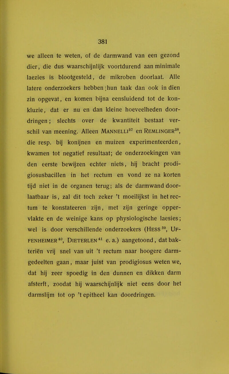 we alleen te weten, of de darmwand van een gezond dier, die dus waarschijnlijk voortdurend aan minimale laezies is blootgesteld, de mikroben doorlaat. Alle latere onderzoekers hebben ;hun taak dan ook in dien zin opgevat, en komen bijna eensluidend tot de kon- kluzie, dat er nu en dan kleine hoeveelheden door- dringen ; slechts over de kwantiteit bestaat ver- schil van meening. Alleen Mannelli37 en Remlinger38, die resp. bij konijnen en muizen experimenteerden, kwamen tot negatief resultaat; de onderzoekingen van den eerste bewijzen echter niets, hij bracht prodi- giosusbacillen in het rectum en vond ze na korten tijd niet in de organen terug; als de darmwand door- laatbaar is, zal dit toch zeker 't moeilijkst in het rec- tum te konstateeren zijn, met zijn geringe opper- vlakte en de weinige kans op physiologische laesies; wel is door verschillende onderzoekers (Hess39, Uf- fenheimer40, Dieterlen41 e. a.) aangetoond, datbak- teriën vrij snel van uit 't rectum naar hoogere darm- gedeelten gaan, maar juist van prodigiosus weten we, dat hij zeer spoedig in den dunnen en dikken darm afsterft, zoodat hij waarschijnlijk niet eens door het darmslijm tot op 't epitheel kan doordringen.