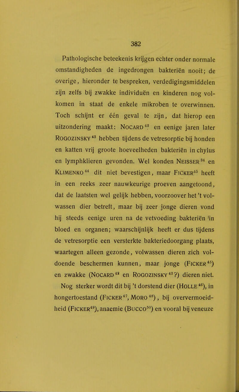 Pathologische beteekenis krijgen echter onder normale omstandigheden de ingedrongen bakteriën nooit; de overige, hieronder te bespreken, verdedigingsmiddelen zijn zelfs bij zwakke individuen en kinderen nog vol- komen in staat de enkele mikroben te overwinnen. Toch schijnt er één geval te zijn, dat hierop een uitzondering maakt: Nocard42 en eenige jaren later Rogozinsky43 hebben tijdens de vetresorptie bij honden en katten vrij groote hoeveelheden bakteriën in chylus en lymphklieren gevonden. Wel konden Neisser34 en Klimenko44 dit niet bevestigen, maar Ficker45 heeft in een reeks zeer nauwkeurige proeven aangetoond, dat de laatsten wel gelijk hebben, voorzoover het 't vol- wassen dier betreft, maar bij zeer jonge dieren vond hij steeds eenige uren na de vetvoeding bakteriën 'in bloed en organen; waarschijnlijk heeft er dus tijdens de vetresorptie een versterkte bakteriedoorgang plaats, waartegen alleen gezonde, volwassen dieren zich vol- doende beschermen kunnen, maar jonge (Ficker45) en zwakke (Nocard42 en Rogozinsky 43 ?) dieren niet. Nog sterker wordt dit bij 't dorstend dier (Holle46), in hongertoestand (Ficker47, Moro 48), bij oververmoeid- heid (Ficker49), anaemie (Bucco50) en vooral bij veneuze