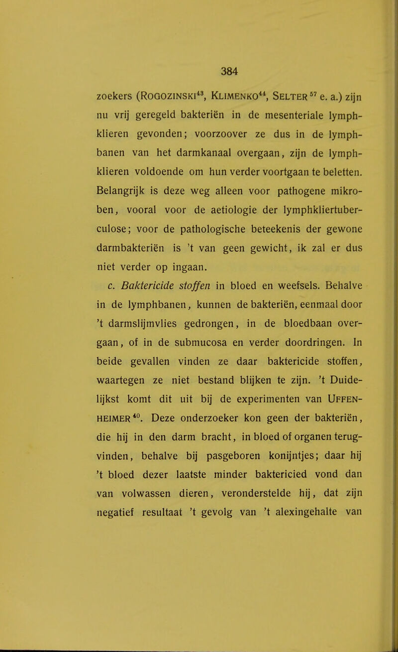 zoekers (Rogozinski43, Klimenko44, Selter57 e. a.) zijn nu vrij geregeld bakteriën in de mesenteriale lymph- klieren gevonden; voorzoover ze dus in de lymph- banen van het darmkanaal overgaan, zijn de lymph- klieren voldoende om hun verder voortgaan te beletten. Belangrijk is deze weg alleen voor pathogene mikro- ben, vooral voor de aetiologie der lymphkliertuber- culose; voor de pathologische beteekenis der gewone darmbakteriën is 't van geen gewicht, ik zal er dus niet verder op ingaan. c. Baktericide stoffen in bloed en weefsels. Behalve in de lymphbanen, kunnen de bakteriën, eenmaal door 't darmslijmvlies gedrongen, in de bloedbaan over- gaan, of in de submucosa en verder doordringen. In beide gevallen vinden ze daar baktericide stoffen, waartegen ze niet bestand blijken te zijn. 't Duide- lijkst komt dit uit bij de experimenten van Uffen- heimer40. Deze onderzoeker kon geen der bakteriën, die hij in den darm bracht, in bloed of organen terug- vinden, behalve bij pasgeboren konijntjes; daar hij 't bloed dezer laatste minder baktericied vond dan van volwassen dieren, veronderstelde hij, dat zijn negatief resultaat 't gevolg van 't alexingehalte van