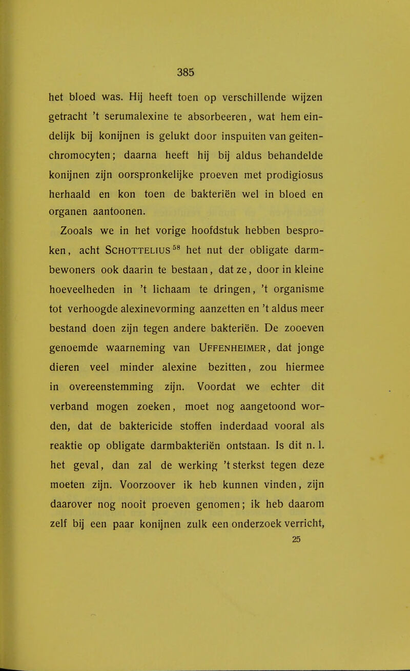 het bloed was. Hij heeft toen op verschillende wijzen getracht 't serumalexine te absorbeeren, wat hem ein- delijk bij konijnen is gelukt door inspuiten van geiten- chromocyten; daarna heeft hij bij aldus behandelde konijnen zijn oorspronkelijke proeven met prodigiosus herhaald en kon toen de bakteriën wel in bloed en organen aantoonen. Zooals we in het vorige hoofdstuk hebben bespro- ken, acht Schottelius58 het nut der obligate darm- bewoners ook daarin te bestaan, dat ze, door in kleine hoeveelheden in 't lichaam te dringen, 't organisme tot verhoogde alexinevorming aanzetten en 't aldus meer bestand doen zijn tegen andere bakteriën. De zooeven genoemde waarneming van Uffenheimer, dat jonge dieren veel minder alexine bezitten, zou hiermee in overeenstemming zijn. Voordat we echter dit verband mogen zoeken, moet nog aangetoond wor- den, dat de baktericide stoffen inderdaad vooral als reaktie op obligate darmbakteriën ontstaan. Is dit n. 1. het geval, dan zal de werking 'tsterkst tegen deze moeten zijn. Voorzoover ik heb kunnen vinden, zijn daarover nog nooit proeven genomen; ik heb daarom zelf bij een paar konijnen zulk een onderzoek verricht, 25