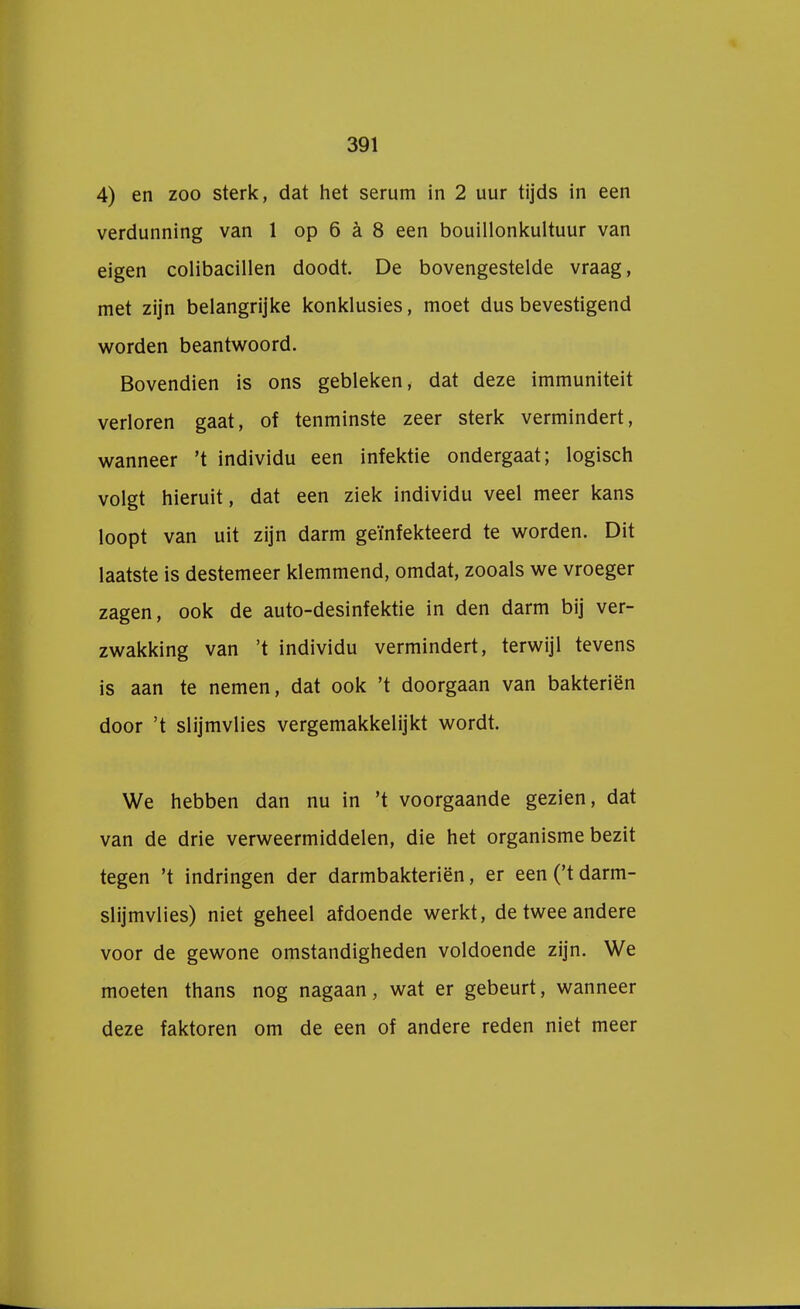 4) en zoo sterk, dat het serum in 2 uur tijds in een verdunning van 1 op 6 a 8 een bouillonkultuur van eigen colibacillen doodt. De bovengestelde vraag, met zijn belangrijke konklusies, moet dus bevestigend worden beantwoord. Bovendien is ons gebleken, dat deze immuniteit verloren gaat, of tenminste zeer sterk vermindert, wanneer 't individu een infektie ondergaat; logisch volgt hieruit, dat een ziek individu veel meer kans loopt van uit zijn darm geïnfekteerd te worden. Dit laatste is destemeer klemmend, omdat, zooals we vroeger zagen, ook de auto-desinfektie in den darm bij ver- zwakking van 't individu vermindert, terwijl tevens is aan te nemen, dat ook 't doorgaan van bakteriën door 't slijmvlies vergemakkelijkt wordt. We hebben dan nu in 't voorgaande gezien, dat van de drie verweermiddelen, die het organisme bezit tegen 't indringen der darmbakteriën, er een ('t darm- slijmvlies) niet geheel afdoende werkt, de twee andere voor de gewone omstandigheden voldoende zijn. We moeten thans nog nagaan, wat er gebeurt, wanneer deze faktoren om de een of andere reden niet meer