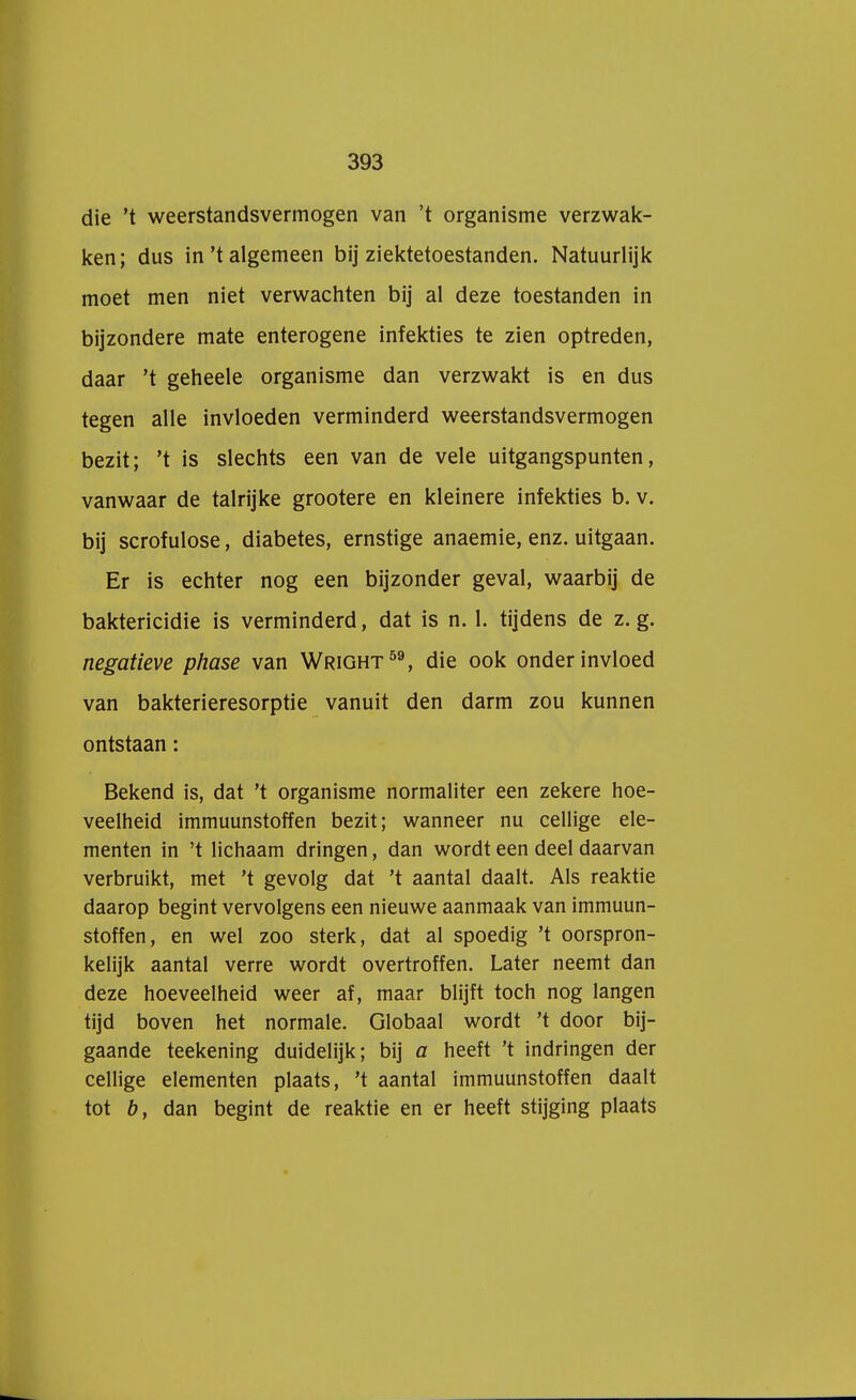 die 't weerstandsvermogen van 't organisme verzwak- ken; dus in't algemeen bij ziektetoestanden. Natuurlijk moet men niet verwachten bij al deze toestanden in bijzondere mate enterogene infekties te zien optreden, daar 't geheele organisme dan verzwakt is en dus tegen alle invloeden verminderd weerstandsvermogen bezit; 't is slechts een van de vele uitgangspunten, vanwaar de talrijke grootere en kleinere infekties b. v. bij scrofulose, diabetes, ernstige anaemie, enz. uitgaan. Er is echter nog een bijzonder geval, waarbij de baktericidie is verminderd, dat is n. 1. tijdens de z. g. negatieve phase van Wright59, die ook onder invloed van bakterieresorptie vanuit den darm zou kunnen ontstaan: Bekend is, dat 't organisme normaliter een zekere hoe- veelheid immuunstoffen bezit; wanneer nu cellige ele- menten in 't lichaam dringen, dan wordt een deel daarvan verbruikt, met 't gevolg dat 't aantal daalt. Als reaktie daarop begint vervolgens een nieuwe aanmaak van immuun- stoffen, en wel zoo sterk, dat al spoedig 't oorspron- kelijk aantal verre wordt overtroffen. Later neemt dan deze hoeveelheid weer af, maar blijft toch nog langen tijd boven het normale. Globaal wordt 't door bij- gaande teekening duidelijk; bij a heeft 't indringen der cellige elementen plaats, 't aantal immuunstoffen daalt tot b, dan begint de reaktie en er heeft stijging plaats