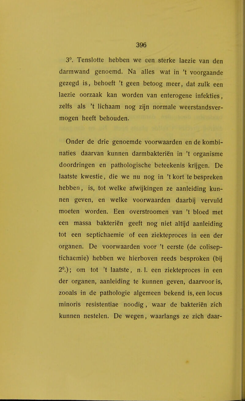 3°. Tenslotte hebben we een sterke laezie van den darmwand genoemd. Na alles wat in 't voorgaande gezegd is, behoeft 't geen betoog meer, dat zulk een laezie oorzaak kan worden van enterogene infekties, zelfs als 't lichaam nog zijn normale weerstandsver- mogen heeft behouden. Onder de drie genoemde voorwaarden en de kombi- naties daarvan kunnen darmbakteriën in 't organisme doordringen en pathologische beteekenis krijgen. De laatste kwestie, die we nu nog in 't kort te bespreken hebben, is, tot welke afwijkingen ze aanleiding kun- nen geven, en welke voorwaarden daarbij vervuld moeten worden. Een overstroomen van 't bloed met een massa bakteriën geeft nog niet altijd aanleiding tot een septichaemie of een ziekteproces in een der organen. De voorwaarden voor 't eerste (de colisep- tichaemie) hebben we hierboven reeds besproken (bij 2°.); om tot 't laatste, n. 1. een ziekteproces in een der organen, aanleiding te kunnen geven, daarvoor is, zooals in de pathologie algemeen bekend is, een locus minoris resistentiae noodig, waar de bakteriën zich kunnen nestelen. De wegen, waarlangs ze zich daar-