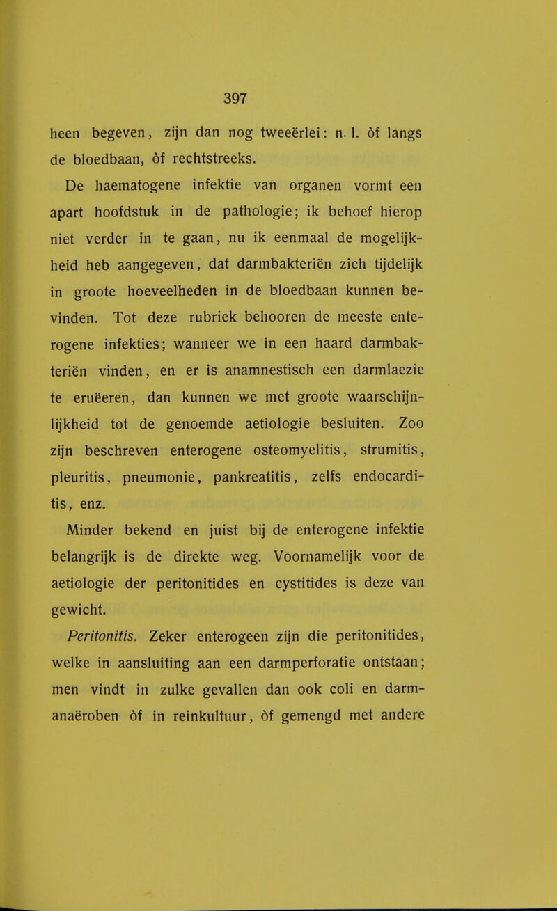 heen begeven, zijn dan nog tweeërlei: n. 1. óf langs de bloedbaan, óf rechtstreeks. De haematogene infektie van organen vormt een apart hoofdstuk in de pathologie; ik behoef hierop niet verder in te gaan, nu ik eenmaal de mogelijk- heid heb aangegeven, dat darmbakteriën zich tijdelijk in groote hoeveelheden in de bloedbaan kunnen be- vinden. Tot deze rubriek behooren de meeste ente- rogene infekties; wanneer we in een haard darmbak- teriën vinden, en er is anamnestisch een darmlaezie te eruëeren, dan kunnen we met groote waarschijn- lijkheid tot de genoemde aetiologie besluiten. Zoo zijn beschreven enterogene osteomyelitis, strumitis, pleuritis, pneumonie, pankreatitis, zelfs endocardi- tis, enz. Minder bekend en juist bij de enterogene infektie belangrijk is de direkte weg. Voornamelijk voor de aetiologie der peritonitides en cystitides is deze van gewicht. Peritonitis. Zeker enterogeen zijn die peritonitides, welke in aansluiting aan een darmperforatie ontstaan; men vindt in zulke gevallen dan ook coli en darm- anaëroben óf in reinkultuur, óf gemengd met andere