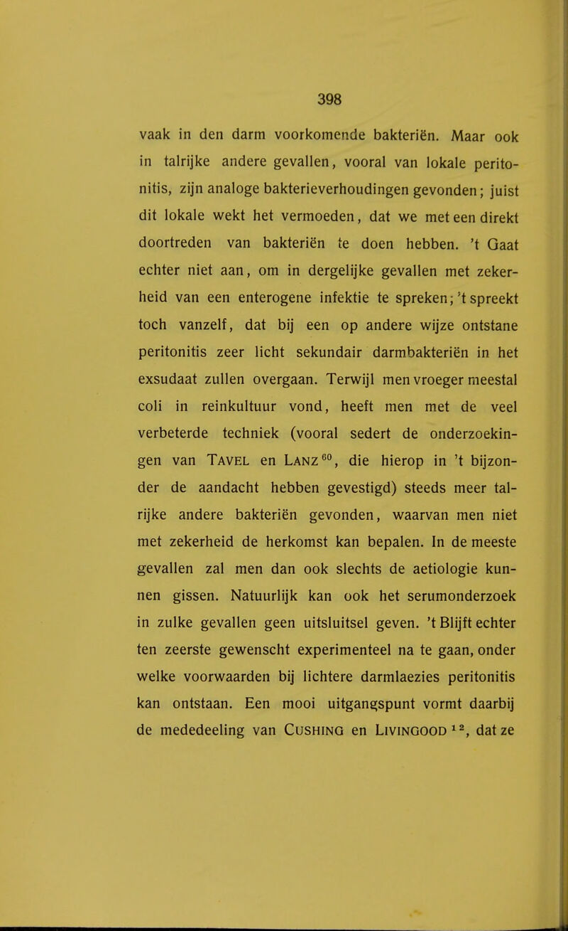 vaak in den darm voorkomende bakteriën. Maar ook in talrijke andere gevallen, vooral van lokale perito- nitis, zijn analoge bakterieverhoudingen gevonden; juist dit lokale wekt het vermoeden, dat we meteendirekt doortreden van bakteriën te doen hebben, 't Gaat echter niet aan, om in dergelijke gevallen met zeker- heid van een enterogene infektie te spreken;'t spreekt toch vanzelf, dat bij een op andere wijze ontstane peritonitis zeer licht sekundair darmbakteriën in het exsudaat zullen overgaan. Terwijl men vroeger meestal coli in reinkultuur vond, heeft men met de veel verbeterde techniek (vooral sedert de onderzoekin- gen van Tavel en Lanz60, die hierop in 't bijzon- der de aandacht hebben gevestigd) steeds meer tal- rijke andere bakteriën gevonden, waarvan men niet met zekerheid de herkomst kan bepalen. In de meeste gevallen zal men dan ook slechts de aetiologie kun- nen gissen. Natuurlijk kan ook het serumonderzoek in zulke gevallen geen uitsluitsel geven, 't Blijft echter ten zeerste gewenscht experimenteel na te gaan, onder welke voorwaarden bij lichtere darmlaezies peritonitis kan ontstaan. Een mooi uitgangspunt vormt daarbij de mededeeling van Cushing en Livingood12, dat ze