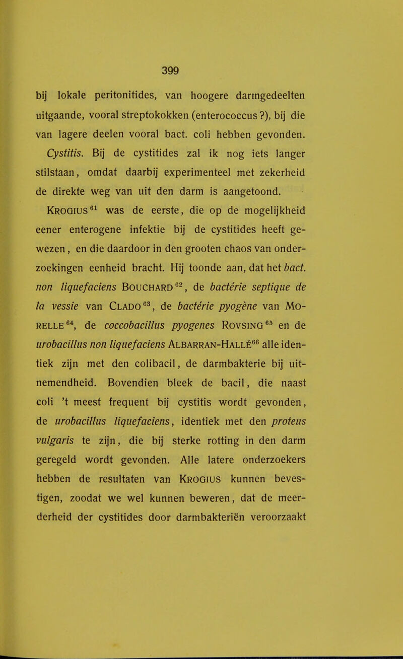 bij lokale peritonitides, van hoogere darmgedeelten uitgaande, vooral streptokokken (enterococcus ?), bij die van lagere deelen vooral bact. coli hebben gevonden. Cystitis. Bij de cystitides zal ik nog iets langer stilstaan, omdat daarbij experimenteel met zekerheid de direkte weg van uit den darm is aangetoond. Krogius61 was de eerste, die op de mogelijkheid eener enterogene infektie bij de cystitides heeft ge- wezen , en die daardoor in den grooten chaos van onder- zoekingen eenheid bracht. Hij toonde aan, dat het bact. non liquefaciens Bouchard02, de badérie septique de la vessie van Clado63, de badérie pyogène van Mo- relle64, de coccobacillus pyogenes Rovsing65 en de urobacillus non liquefaciens Albarran-Hallé66 alle iden- tiek zijn met den colibacil, de darmbakterie bij uit- nemendheid. Bovendien bleek de bacil, die naast coli 't meest frequent bij cystitis wordt gevonden, de urobacillus liquefaciens, identiek met den proteus vulgaris te zijn, die bij sterke rotting in den darm geregeld wordt gevonden. Alle latere onderzoekers hebben de resultaten van Krogius kunnen beves- tigen, zoodat we wel kunnen beweren, dat de meer- derheid der cystitides door darmbakteriën veroorzaakt