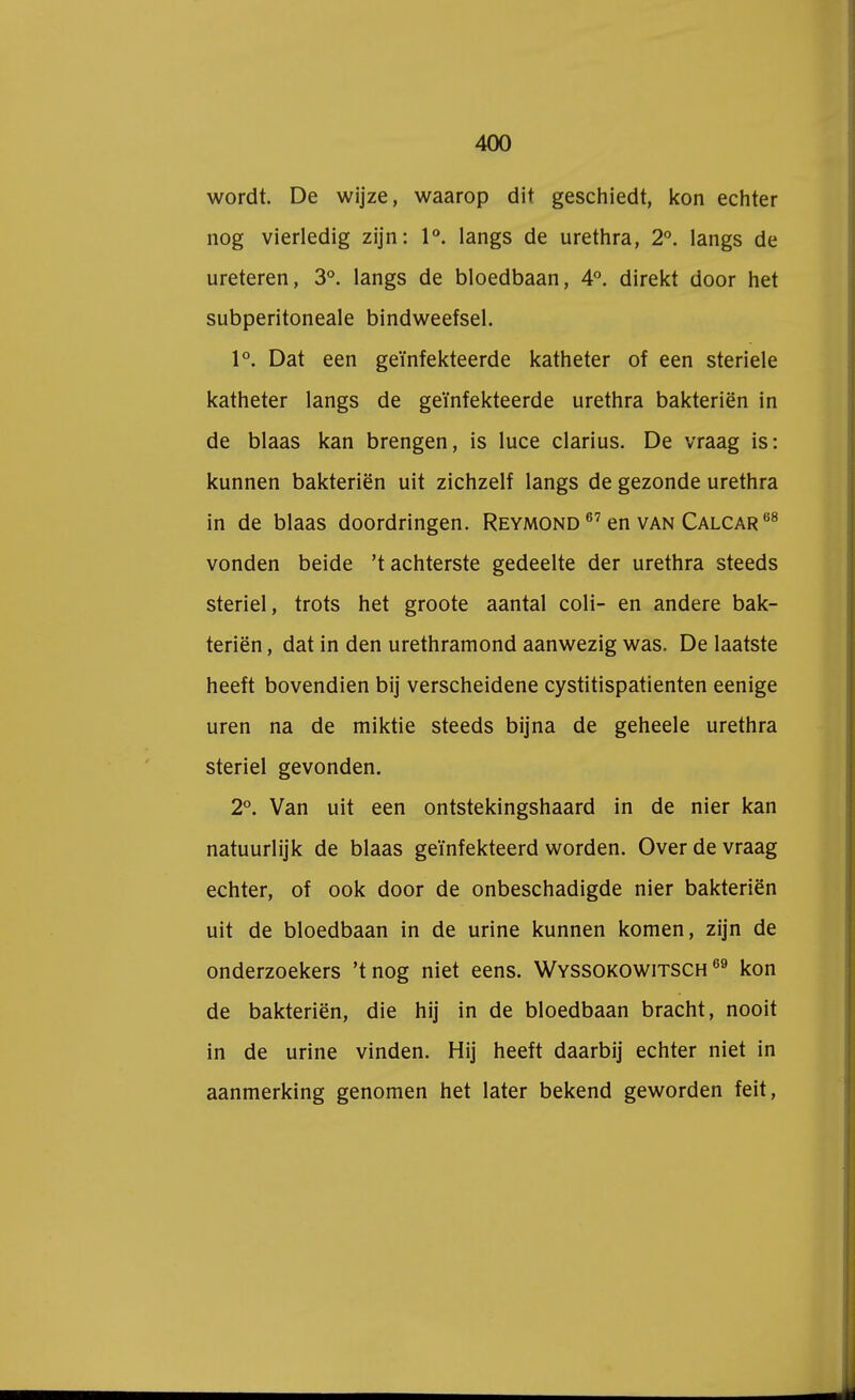 wordt. De wijze, waarop dit geschiedt, kon echter nog vierledig zijn: 1°. langs de urethra, 2°. langs de ureteren, 3°. langs de bloedbaan, 4°. direkt door het subperitoneale bindweefsel. 1°. Dat een geïnfekteerde katheter of een steriele katheter langs de geïnfekteerde urethra bakteriën in de blaas kan brengen, is luce clarius. De vraag is: kunnen bakteriën uit zichzelf langs de gezonde urethra in de blaas doordringen. Reymond 67 en van Calcar 08 vonden beide 't achterste gedeelte der urethra steeds steriel, trots het groote aantal coli- en andere bak- teriën , dat in den urethramond aanwezig was. De laatste heeft bovendien bij verscheidene cystitispatienten eenige uren na de miktie steeds bijna de geheele urethra steriel gevonden. 2°. Van uit een ontstekingshaard in de nier kan natuurlijk de blaas geïnfekteerd worden. Over de vraag echter, of ook door de onbeschadigde nier bakteriën uit de bloedbaan in de urine kunnen komen, zijn de onderzoekers 'tnog niet eens. Wyssokowitsch 69 kon de bakteriën, die hij in de bloedbaan bracht, nooit in de urine vinden. Hij heeft daarbij echter niet in aanmerking genomen het later bekend geworden feit,