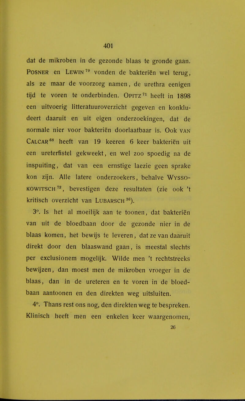 dat de mikroben in de gezonde blaas te gronde gaan. Posner en Lewin79 vonden de bakteriën wel terug, als ze maar de voorzorg namen, de urethra eenigen tijd te voren te onderbinden. Opitz71 heeft in 1898 een uitvoerig litteratuuroverzicht gegeven en konklu- deert daaruit en uit eigen onderzoekingen, dat de normale nier voor bakteriën doorlaatbaar is. Ook van Calcar68 heeft van 19 keeren 6 keer bakteriën uit een ureterfistel gekweekt, en wel zoo spoedig na de inspuiting, dat van een ernstige laezie geen sprake kon zijn. Alle latere onderzoekers, behalve Wysso- kowitsch 72, bevestigen deze resultaten (zie ook 't kritisch overzicht van Lubarsch36). 3°. Is het al moeilijk aan te toonen, dat bakteriën van uit de bloedbaan door de gezonde nier in de blaas komen, het bewijs te leveren, dat ze van daaruit direkt door den blaaswand gaan, is meestal slechts per exclusionem mogelijk. Wilde men 't rechtstreeks bewijzen, dan moest men de mikroben vroeger in de blaas, dan in de ureteren en te voren in de bloed- baan aantoonen en den direkten weg uitsluiten. 4°. Thans rest ons nog, den direkten weg te bespreken. Klinisch heeft men een enkelen keer waargenomen, 26