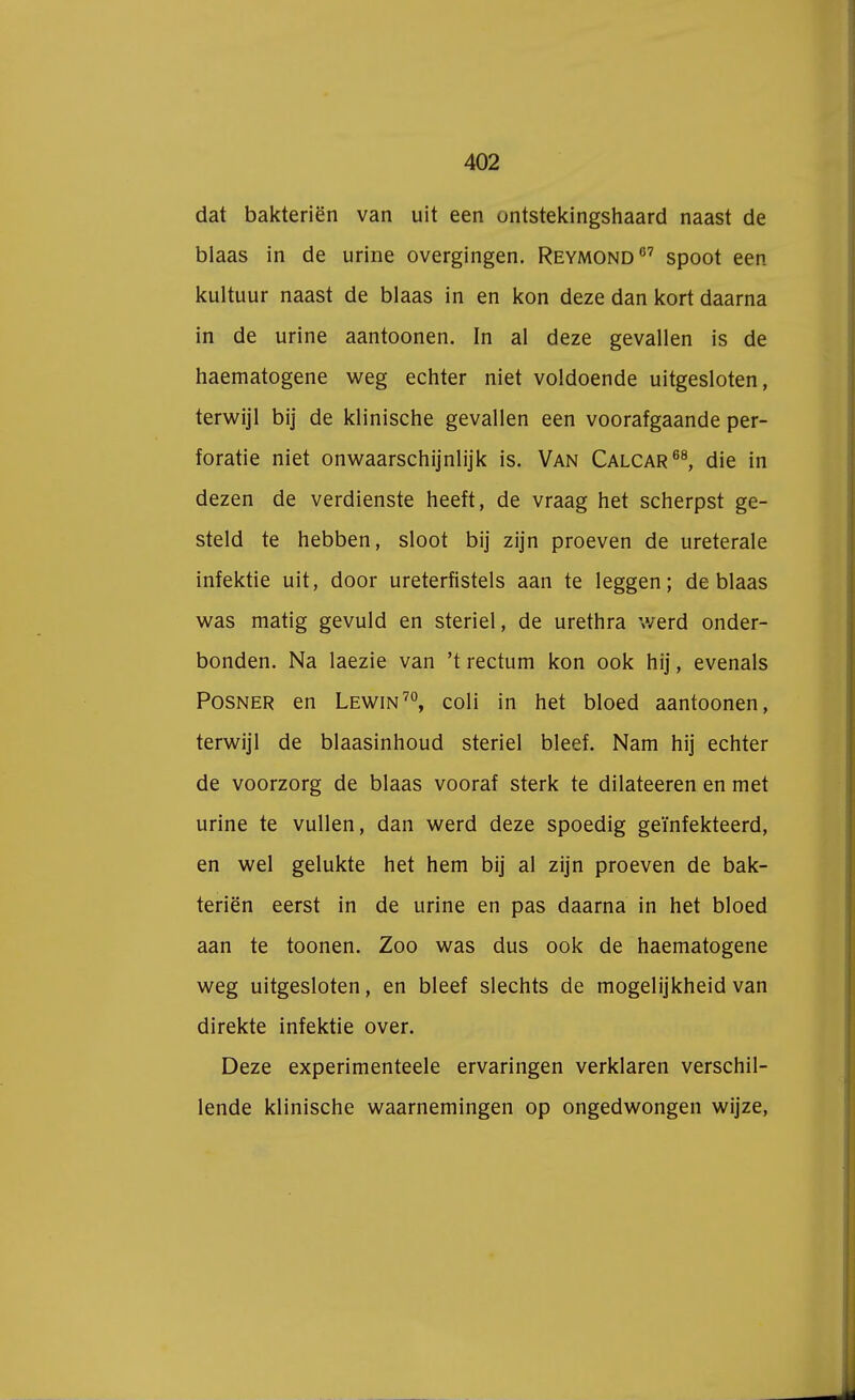 dat bakteriën van uit een ontstekingshaard naast de blaas in de urine overgingen. Reymond07 spoot een kuituur naast de blaas in en kon deze dan kort daarna in de urine aantoonen. In al deze gevallen is de haematogene weg echter niet voldoende uitgesloten, terwijl bij de klinische gevallen een voorafgaande per- foratie niet onwaarschijnlijk is. Van Calcar68, die in dezen de verdienste heeft, de vraag het scherpst ge- steld te hebben, sloot bij zijn proeven de ureterale infektie uit, door ureterfistels aan te leggen; de blaas was matig gevuld en steriel, de urethra werd onder- bonden. Na laezie van 't rectum kon ook hij, evenals Posner en Lewin70, coli in het bloed aantoonen, terwijl de blaasinhoud steriel bleef. Nam hij echter de voorzorg de blaas vooraf sterk te dilateeren en met urine te vullen, dan werd deze spoedig geïnfekteerd, en wel gelukte het hem bij al zijn proeven de bak- teriën eerst in de urine en pas daarna in het bloed aan te toonen. Zoo was dus ook de haematogene weg uitgesloten, en bleef slechts de mogelijkheid van direkte infektie over. Deze experimenteele ervaringen verklaren verschil- lende klinische waarnemingen op ongedwongen wijze,