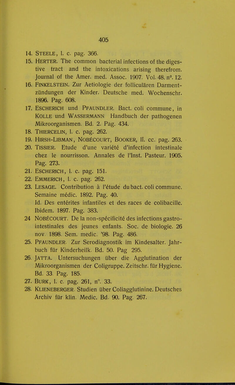 14. Steele, 1. c. pag. 366. 15. Herter. The common bacterial infections of the diges- tive tract and the intoxications arising therefrom. Journal of the Amer. med. Assoc. 1907. Vol. 48. n°. 12. 16. Finkelstein. Zur Aetiologie der follicularen Darment- zündungen der Kinder. Deutsche med. Wochenschr. 1896. Pag. 608. 17. Escherich und Pfaundler. Bact. coli commune, in Kolle und Wassermann Handbuch der pathogenen Mikroorganismen. Bd. 2. Pag. 434. 18. Thiercelin, 1. c. pag. 262. 19. HlRSH-LlBMAN, NOBÉCOURT, BOOKER, II. CC. pag. 263. 20. Tissier. Etude d'une variété d'infection intestinale chez le nourrisson. Annales de PInst. Pasteur. 1905. Pag. 273. 21. Escherich, 1. c. pag. 151. 22. Emmerich, 1. c. pag. 262. 23. Lesage. Contribution a Pétude du bact. coli commune. Semaine médic. 1892. Pag. 40. Id. Des entérites infantiles et des races de colibacille. Ibidem. 1897. Pag. 383. 24 NOBÉCOURT. De la non-spécificité des infections gastro- intestinales des jeunes enfants. Soc. de biologie. 26 nov. 1898. Sem. medic. '98. Pag. 486. 25. Pfaundler. Zur Serodiagnostik im Kindesalter. Jahr- buch für Kinderheilk. Bd. 50. Pag 295. 26. Jatta. Untersuchungen über die Agglutination der Mikroorganismen der Coligruppe. Zeitschr. für Hygiëne. Bd. 33. Pag. 185. 27. BURK, 1. c. pag. 261, n°. 33. 28. Klieneberger. Studiën über Coliagglutinine. Deutsches Archiv für klin. Medic. Bd. 90. Pag. 267.